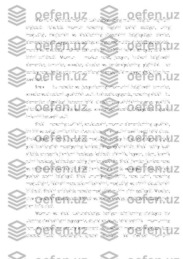 Mazmun.   Mantiqda   mazmun   tushunchasi   uning   muhim   belgilari   majmuini
anglatadi.   Falsafada   mazmun   narsaning   negizini   tashkil   etadigan,   uning
mavjudligi,   rivojlanishi   va   shakllarining   o‘zgarishini   belgilaydigan   qismlar,
elementlarning muayyan tarzda tartibga solingan majmuidir. Ko‘rib turganimizdek,
mantiq   va   falsafadagi   mazmun   tushunchalari   bir-birini   istisno   etmaydi,   balki   bir-
birini   to‘ldiradi.   Mazmun   –   mazkur   narsa,   jarayon,   hodisani   belgilovchi
elementlar,   tomonlar,   xossalar,   aloqalar   va   tendensiyalarning   yig‘indisi.   Har
qanday narsa, hodisa aniq mazmun bilangina emas, balki muayyan shakl bilan ham
tavsiflanadi. 
Shakl   –   bu   narsalar   va   jarayonlarning   mazmunini   belgilovchi   tomonlar,
xossalar va aloqalarni uyushtirish usuli. Boshqacha aytganda, narsaning shakli – bu
elementlar   o‘rtasidagi   barqaror   ichki   aloqalarni   uyushtirishning   unga   yaxlitlik
sifatida   namoyon   bo‘lishi   va   o‘ziga   xos   bo‘lgan   barcha   funksiyalarni   bajarish
imkonini beruvchi usuli. 
Shakl  – narsaning  tuzilishi, strukturasini, mazmun elementlarining uyushish,
bir-biri va tashqi omillar bilan o‘zaro aloqa qilish usulini tavsiflovchi ichki aloqa.
Shakl,-deydi   Ibn   Sino,-jismlarning   mavjudligi   qanday   bo‘lsa,   shunday   saqlanishi
yoki   boshlang‘ich   materiyaning   konkret   jismga   aylanishidir.   Shakl-   tabiiy   kuch
sifatida   anorganik   jismlarni   harakatga   keltiradi:   o‘simlik,   hayvon,   odam,   kosmik
ruhni   harakatga  keltiradigan   tabiiy  jismlar   shaklidir.  Shakl-jismdan   konkret   narsa
va   predmet   hosil   bo‘lishidir.   Shakl-jismlarning   alohida   xususiyati   bo‘lib,   konkret
yashash   tarzini   belgilaydi.   Shakl   umumiy   nom   bo‘lib,   narsa   turini,   narsaning
mavjudligini, ikkinchi  marta takomillashishini,  mavjudligi  va o‘rinli  aktuallanishi
bildiradi. Shaklni aniqlashda narsalar mavjudligi muhim o‘rin egallaydi. Masalan,
olov olov shakli asosida aktuallashadi va boshqa shaklga o‘tadi. Shakl tufayli jism
jism bo‘la oladi.
Mazmun   va   shakl   tushunchalariga   berilgan   ta’riflarning   o‘zidayoq   biz
ularning o‘xshashligini payqaymiz, chunki struktura, ichki izchillik – mazmunning
ham,   shaklning   ham   zaruriy   komponenti.   Shu   sababli   mazmunni   shakldan   faqat
abstrakt   nuqtai   nazardangina   ajratish   mumkin.   Ikki   o‘xshash   mazmunni 