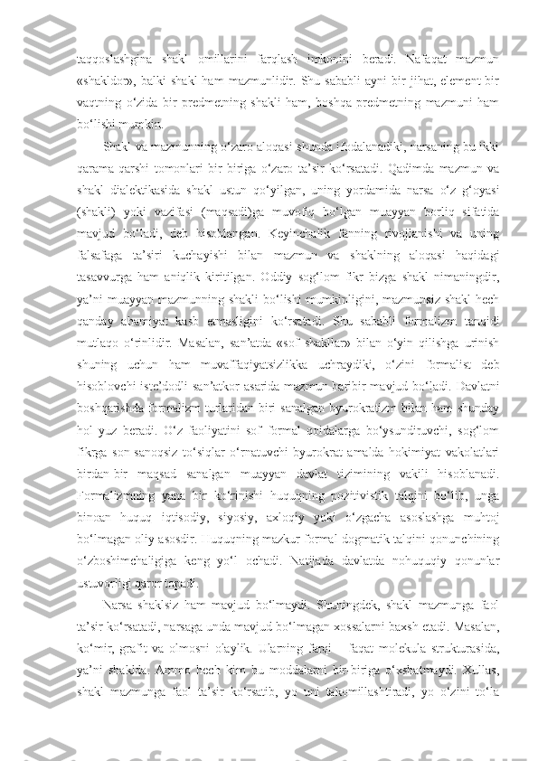 taqqoslashgina   shakl   omillarini   farqlash   imkonini   beradi.   Nafaqat   mazmun
«shakldor»,  balki   shakl   ham   mazmunlidir.   Shu   sababli   ayni   bir   jihat,  element   bir
vaqtning   o‘zida   bir   predmetning   shakli   ham,   boshqa   predmetning   mazmuni   ham
bo‘lishi mumkin. 
Shakl va mazmunning o‘zaro aloqasi shunda ifodalanadiki, narsaning bu ikki
qarama-qarshi   tomonlari   bir-biriga   o‘zaro   ta’sir   ko‘rsatadi.   Qadimda   mazmun   va
shakl   dialektikasida   shakl   ustun   qo‘yilgan,   uning   yordamida   narsa   o‘z   g‘oyasi
(shakli)   yoki   vazifasi   (maqsadi)ga   muvofiq   bo‘lgan   muayyan   borliq   sifatida
mavjud   bo‘ladi,   deb   hisoblangan.   Keyinchalik   fanning   rivojlanishi   va   uning
falsafaga   ta’siri   kuchayishi   bilan   mazmun   va   shaklning   aloqasi   haqidagi
tasavvurga   ham   aniqlik   kiritilgan.   Oddiy   sog‘lom   fikr   bizga   shakl   nimaningdir,
ya’ni  muayyan mazmunning shakli  bo‘lishi  mumkinligini, mazmunsiz shakl  hech
qanday   ahamiyat   kasb   etmasligini   ko‘rsatadi.   Shu   sababli   formalizm   tanqidi
mutlaqo   o‘rinlidir.   Masalan,   san’atda   «sof   shakllar»   bilan   o‘yin   qilishga   urinish
shuning   uchun   ham   muvaffaqiyatsizlikka   uchraydiki,   o‘zini   formalist   deb
hisoblovchi  iste’dodli san’atkor  asarida mazmun baribir  mavjud bo‘ladi.   Davlatni
boshqarishda formalizm turlaridan biri  sanalgan  byurokratizm bilan ham shunday
hol   yuz   beradi.   O‘z   faoliyatini   sof   formal   qoidalarga   bo‘ysundiruvchi,   sog‘lom
fikrga   son-sanoqsiz   to‘siqlar   o‘rnatuvchi   byurokrat   amalda   hokimiyat   vakolatlari
birdan-bir   maqsad   sanalgan   muayyan   davlat   tizimining   vakili   hisoblanadi.
Formalizmning   yana   bir   ko‘rinishi   huquqning   pozitivistik   talqini   bo‘lib,   unga
binoan   huquq   iqtisodiy,   siyosiy,   axloqiy   yoki   o‘zgacha   asoslashga   muhtoj
bo‘lmagan oliy asosdir. Huquqning mazkur formal-dogmatik talqini qonunchining
o‘zboshimchaligiga   keng   yo‘l   ochadi.   Natijada   davlatda   nohuquqiy   qonunlar
ustuvorligi qaror topadi. 
N arsa   shaklsiz   ham   mavjud   bo‘lmaydi.   Shuningdek,   shakl   mazmunga   faol
ta’sir ko‘rsatadi, narsaga unda mavjud bo‘lmagan xossalarni baxsh etadi.  Masalan ,
ko‘mir,   grafit   va   olmosni   olaylik.   Ularning   farqi   –   faqat   molekula   strukturasida,
ya’ni   shaklda.   Ammo   hech   kim   bu   moddalarni   bir-biriga   o‘xshatmaydi.   Xullas,
shakl   mazmunga   faol   ta’sir   ko‘rsatib,   yo   uni   takomillashtiradi,   yo   o‘zini   to‘la 