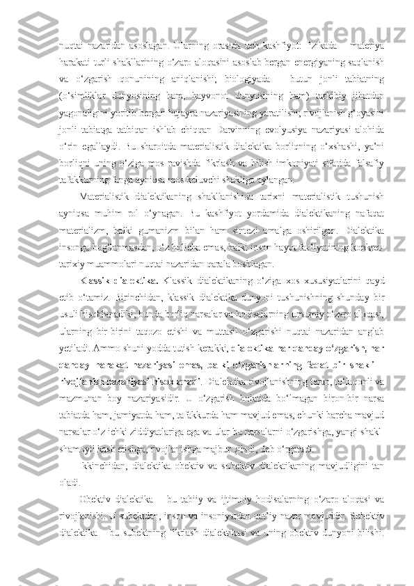 nuqtai   nazaridan   asoslagan.   Ularning   orasida   uch   kashfiyot:   fizikada   –   materiya
harakati turli shakllarining o‘zaro aloqasini asoslab bergan energiyaning saqlanish
va   o‘zgarish   qonunining   aniqlanishi;   biologiyada   –   butun   jonli   tabiatning
(o‘simliklar   dunyosining   ham,   hayvonot   dunyosining   ham)   tarkibiy   jihatdan
yagonaligini yoritib bergan hujayra nazariyasining yaratilishi; rivojlanish g‘oyasini
jonli   tabiatga   tatbiqan   ishlab   chiqqan   Darvinning   evolyusiya   nazariyasi   alohida
o‘rin   egallaydi.   Bu   sharoitda   materialistik   dialektika   borliqning   o‘xshashi,   ya’ni
borliqni   uning   o‘ziga   mos   ravishda   fikrlash   va   bilish   imkoniyati   sifatida   falsafiy
tafakkurning fanga ayniqsa mos keluvchi shakliga aylangan. 
Materialistik   d ialektikaning   shakllanishida   tarixni   materialistik   tushunish
ayniqsa   muhim   rol   o‘ynagan.   Bu   kashfiyot   yordamida   dialektikaning   nafaqat
materializm,   balki   gumanizm   bilan   ham   sintezi   amalga   oshirilgan.   Dialektika
insonga bog‘lanmasdan, o‘z holicha emas, balki inson hayot faoliyatining konkret-
tarixiy muammolari nuqtai nazaridan qarala boshlagan. 
Klassik   dialektika.   Klassik   dialektikaning   o‘ziga   xos   xususiyatlarini   qayd
etib   o‘tamiz.   Birinchidan,   klassik   dialektika   dunyoni   tushunishning   shunday   bir
usuli hisoblanadiki, bunda borliq narsalar va hodisalarning umumiy o‘zaro aloqasi,
ularning   bir-birini   taqozo   etishi   va   muttasil   o‘zgarishi   nuqtai   nazaridan   anglab
yetiladi. Ammo shuni yodda tutish kerakki,  dialektika har qanday o‘zgarish, har
qanday   harakat   nazariyasi   emas,   balki   o‘zgarishlarning   faqat   bir   shakli   –
rivojlanish nazariyasi hisoblanadi . Dialektika rivojlanishning teran, to‘laqonli va
mazmunan   boy   nazariyasidir.   U   o‘zgarish   holatida   bo‘lmagan   biron-bir   narsa
tabiatda ham, jamiyatda ham, tafakkurda ham mavjud emas, chunki barcha mavjud
narsalar o‘z ichki ziddiyatlariga ega va ular bu narsalarni o‘zgarishga, yangi shakl-
shamoyil kasb etishga, rivojlanishga majbur qiladi, deb o‘rgatadi. 
Ikkinchidan,   dialektika   obektiv   va   subektiv   dialektikaning   mavjudligini   tan
oladi. 
Obektiv   dialektika   –   bu   tabiiy   va   ijtimoiy   hodisalarning   o‘zaro   aloqasi   va
rivojlanishi. U subektdan, inson va insoniyatdan qat’i y   nazar mavjuddir. Subektiv
dialektika   –   bu   subektning   fikrlash   dialektikasi   va   uning   obektiv   dunyoni   bilishi. 