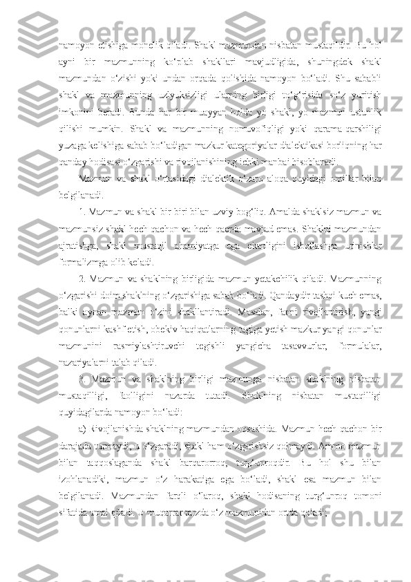 namoyon etishiga monelik qiladi. Shakl mazmundan nisbatan mustaqildir. Bu hol
ayni   bir   mazmunning   ko‘plab   shakllari   mavjudligida,   shuningdek   shakl
mazmundan   o‘zishi   yoki   undan   orqada   qolishida   namoyon   bo‘ladi.   Shu   sababli
shakl   va   mazmunning   uzlyuksizligi   ularning   birligi   to‘g‘risida   so‘z   yuritish
imkonini   beradi.   Bunda   har   bir   muayyan   holda   yo   shakl,   yo   mazmun   ustunlik
qilishi   mumkin.   Shakl   va   mazmunning   nomuvofiqligi   yoki   qarama-qarshiligi
yuzaga kelishiga sabab bo‘ladigan mazkur kategoriyalar dialektikasi borliqning har
qanday hodisasi o‘zgarishi va rivojlanishining ichki manbai hisoblanadi. 
Mazmun   va   shakl   o‘rtasidagi   dialektik   o‘zaro   aloqa   quyidagi   omillar   bilan
belgilanadi. 
1. Mazmun va shakl bir-biri bilan uzviy bog‘liq. Amalda shaklsiz mazmun va
mazmunsiz shakl hech qachon va hech qaerda mavjud emas. Shaklni mazmundan
ajratishga,   shakl   mustaqil   ahamiyatga   ega   ekanligini   isbotlashga   urinishlar
formalizmga olib keladi. 
2.   Mazmun   va   shaklning   birligida   mazmun   yetakchilik   qiladi.   Mazmunning
o‘zgarishi doim shaklning o‘zgarishiga sabab bo‘ladi.  Q andaydir tashqi kuch emas,
balki   aynan   mazmun   o‘zini   shakllantiradi.   M asalan,   fanni   rivojlantirish,   yangi
qonunlarni kashf etish, obekiv haqiqatlarning tagiga yetish mazkur yangi qonunlar
mazmunini   rasmiylashtiruvchi   tegishli   yangicha   tasavvurlar,   formulalar,
nazariyalarni talab qiladi. 
3.   Mazmun   va   shaklning   birligi   mazmunga   nisbatan   shaklning   nisbatan
mustaqilligi,   faolligini   nazarda   tutadi.   Shaklning   nisbatan   mustaqilligi
quyidagilarda namoyon bo‘ladi:
a)   R ivojlanishda shaklning mazmundan oqsashida. Mazmun hech qachon bir
darajada turmaydi , u  o‘zgaradi , sh akl ham o‘zgarishsiz qolmaydi. Ammo mazmun
bilan   taqqoslaganda   shakl   barqarorroq,   turg‘unroqdir.   Bu   hol   shu   bilan
izohlanadiki,   mazmun   o‘z   harakatiga   ega   bo‘ladi,   shakl   esa   mazmun   bilan
belgilanadi.   Mazmundan   farqli   o‘laroq,   shakl   hodisaning   turg‘unroq   tomoni
sifatida amal qiladi. U muqarrar tarzda o‘z mazmunidan ortda qoladi; 