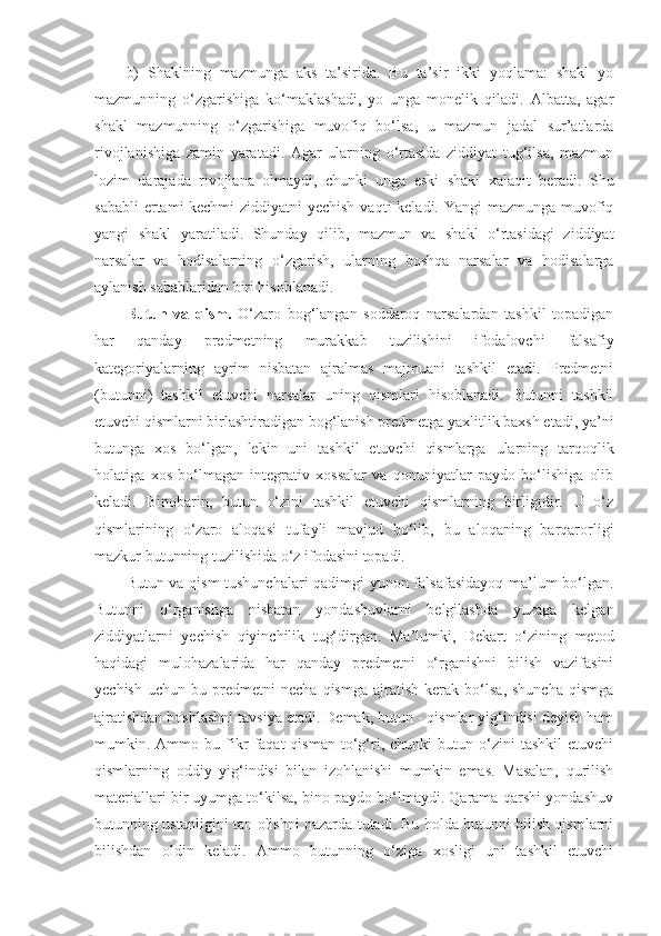 b)   Sh aklning   mazmunga   aks   ta’sirida.   Bu   ta’sir   ikki   yoqlama:   shakl   yo
mazmunning   o‘zgarishiga   ko‘maklashadi,   yo   unga   monelik   qiladi.   Albatta,   agar
shakl   mazmunning   o‘zgarishiga   muvofiq   bo‘lsa,   u   mazmun   jadal   sur’atlarda
rivojlanishiga   zamin   yaratadi.   Agar   ularning   o‘rtasida   ziddiyat   tug‘ilsa,   mazmun
lozim   darajada   rivojlana   olmaydi,   chunki   unga   eski   shakl   xalaqit   beradi.   Shu
sababli  ertami-kechmi  ziddiyatni yechish  vaqti keladi. Yangi mazmunga muvofiq
yangi   shakl   yaratiladi.   Shunday   qilib,   mazmun   va   shakl   o‘rtasidagi   ziddiyat
narsalar   va   hodisalarning   o‘zgarish,   ularning   boshqa   narsalar   va   hodisalarga
aylanish sabablaridan biri hisoblanadi. 
Butun   va   qism .   O‘zaro   bog‘langan   soddaroq   narsalardan   tashkil   topadigan
har   qanday   predmetning   murakkab   tuzilishini   ifodalovchi   falsafiy
kategoriyalarning   ayrim   nisbatan   ajralmas   majmuani   tashkil   etadi.   Predmetni
(butunni)   tashkil   etuvchi   narsalar   uning   qismlari   hisoblanadi.   Butunni   tashkil
etuvchi qismlarni birlashtiradigan bog‘lanish predmetga yaxlitlik baxsh etadi, ya’ni
butunga   xos   bo‘lgan,   lekin   uni   tashkil   etuvchi   qismlarga   ularning   tarqoqlik
holatiga   xos   bo‘lmagan   integrativ   xossalar   va   qonuniyatlar   paydo   bo‘lishiga   olib
keladi.   Binobarin,   butun   o‘zini   tashkil   etuvchi   qismlarning   birligidir.   U   o‘z
qismlarining   o‘zaro   aloqasi   tufayli   mavjud   bo‘lib,   bu   aloqaning   barqarorligi
mazkur butunning tuzilishida o‘z ifodasini topadi. 
Butun va qism  tushunchalari qadimgi yunon falsafasidayoq ma’lum bo‘lgan.
Butunni   o‘rganishga   nisbatan   yondashuvlarni   belgilashda   yuzaga   kelgan
ziddiyatlarni   yechish   qiyinchilik   tug‘dirgan.   Ma’lumki,   Dekart   o‘zining   metod
haqidagi   mulohazalarida   har   qanday   predmetni   o‘rganishni   bilish   vazifasini
yechish   uchun   bu  predmetni   necha   qismga   ajratish   kerak  bo‘lsa,   shuncha   qismga
ajratishdan boshlashni tavsiya etadi. Demak, butun - qismlar yig‘indisi deyish ham
mumkin.  Ammo  bu   fikr   faqat   qisman   to‘g‘ri,   chunki   butun   o‘zini   tashkil   etuvchi
qismlarning   oddiy   yig‘indisi   bilan   izohlanishi   mumkin   emas.   Masalan,   qurilish
materiallari bir uyumga to‘kilsa, bino paydo bo‘lmaydi. Qarama-qarshi yondashuv
butunning ustunligini tan olishni nazarda tutadi. Bu holda butunni bilish qismlarni
bilishdan   oldin   keladi.   Ammo   butunning   o‘ziga   xosligi   uni   tashkil   etuvchi 