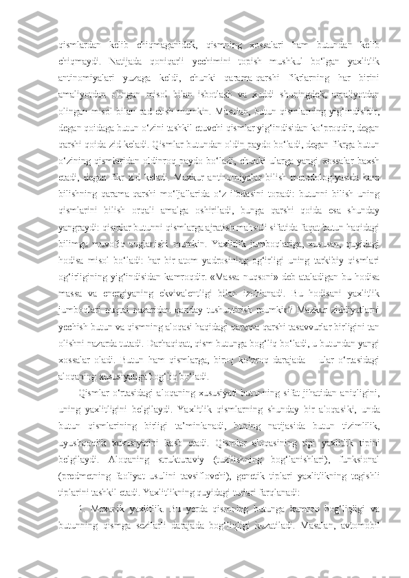 qismlardan   kelib   chiqmaganidek,   qismning   xossalari   ham   butundan   kelib
chiqmaydi.   Natijada   qoniqarli   yechimini   topish   mushkul   bo‘lgan   yaxlitlik
antinomiyalari   yuzaga   keldi,   chunki   qarama-qarshi   fikrlarning   har   birini
amaliyotdan   olingan   misol   bilan   isbotlash   va   xuddi   shuningdek,   amaliyotdan
olingan   misol   bilan   rad   etish   mumkin.   Masalan,   butun   qismlarning   yig‘indisidir,
degan qoidaga butun o‘zini tashkil etuvchi qismlar yig‘indisidan ko‘proqdir, degan
qarshi qoida zid keladi. Qismlar butundan oldin paydo bo‘ladi, degan fikrga butun
o‘zining   qismlaridan   oldinroq   paydo   bo‘ladi,   chunki   ularga   yangi   xossalar   baxsh
etadi,   degan   fikr   zid   keladi.   Mazkur   antinomiyalar   bilish   metodologiyasida   ham
bilishning   qarama-qarshi   mo‘ljallarida   o‘z   ifodasini   topadi:   butunni   bilish   uning
qismlarini   bilish   orqali   amalga   oshiriladi,   bunga   qarshi   qoida   esa   shunday
yangraydi: qismlar butunni qismlarga ajratish mahsuli sifatida faqat butun haqidagi
bilimga   muvofiq   anglanishi   mumkin.   Yaxlitlik   jumboqlariga,   xususan,   quyidagi
hodisa   misol   bo‘ladi:   har   bir   atom   yadrosining   og‘irligi   uning   tarkibiy   qismlari
og‘irligining yig‘indisidan kamroqdir. «Massa  nuqsoni» deb ataladigan bu hodisa
massa   va   energiyaning   ekvivalentligi   bilan   izohlanadi.   Bu   hodisani   yaxlitlik
jumboqlari   nuqtai   nazaridan   qanday   tushuntirish   mumkin?   Mazkur   ziddiyatlarni
yechish butun va qismning aloqasi haqidagi qarama-qarshi tasavvurlar birligini tan
olishni nazarda tutadi. Darhaqiqat, qism butunga bog‘liq bo‘ladi, u butundan yangi
xossalar   oladi.   Butun   ham   qismlarga,   biroq   ko‘proq   darajada   –   ular   o‘rtasidagi
aloqaning xususiyatiga bog‘liq bo‘ladi. 
Q ismlar   o‘rtasidagi   aloqaning  xususiyati   butunning   sifat   jihatidan   aniqligini,
uning   yaxlitligini   belgilaydi.   Yaxlitlik   qismlarning   shunday   bir   aloqasi k i,   u nda
butun   qismlarining   birligi   ta’minla nadi ,   buning   natijasida   butun   tizimlilik,
uyushqoqlik   xususiyatini   kasb   etadi.   Q ismlar   aloqasining   tipi   yaxlitlik   tipini
belgilaydi.   Aloqaning   strukturaviy   (tuzilishning   bog‘lanishlari),   funksional
(predmetning   faoliyat   usulini   tavsiflovchi),   genetik   tiplari   yaxlitlikning   tegishli
tiplarini tashkil etadi.  Ya xlitlikning quyidagi turlari farqlanadi:
1.   Mexanik   yaxlitlik.   Bu   yerda   qismning   butunga   kamroq   bog‘liqligi   va
butunning   qismga   sezilarli   darajada   bog‘liqligi   kuzatiladi.   Masalan,   avtomobil 