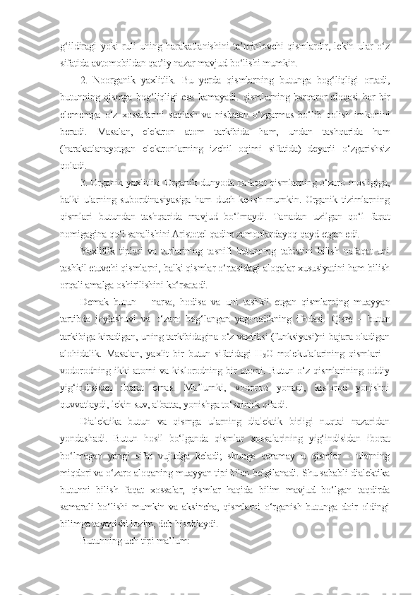 g‘ildiragi   yoki   ruli   uning   harakatlanishini   ta’minlovchi   qismlardir,   lekin   ular   o‘z
sifatida avtomobildan qat’iy nazar mavjud bo‘lishi mumkin. 
2.   Noorganik   yaxlitlik.   Bu   yerda   qismlarning   butunga   bog‘liqligi   ortadi,
butunning   qismga   bog‘liqligi   esa   kamayadi.   qismlarning   barqaror   aloqasi   har   bir
elementga   o‘z   xossalarini   saqlash   va   nisbatan   o‘zgarmas   bo‘lib   qolish   imkonini
beradi.   Masalan,   elektron   atom   tarkibida   ham,   undan   tashqarida   ham
(harakatlanayotgan   elektronlarning   izchil   oqimi   sifatida)   deyarli   o‘zgarishsiz
qoladi. 
3. Organik yaxlitlik. Organik dunyoda nafaqat qismlarning o‘zaro mosligiga,
balki   ularning   subordinasiyasiga   ham   duch   kelish   mumkin.   Organik   tizimlarning
qismlari   butundan   tashqarida   mavjud   bo‘lmaydi.   Tanadan   uzilgan   qo‘l   faqat
nomigagina qo‘l sanalishini Aristotel qadim zamonlardayoq qayd etgan edi. 
Yaxlitlik   tiplari   va   turlarining   tasnifi   butunning   tabiatini   bilish   nafaqat   uni
tashkil etuvchi qismlarni, balki qismlar o‘rtasidagi aloqalar xususiyatini ham bilish
orqali amalga oshirilishini ko‘rsatadi. 
Demak   b utun   –   narsa,   hodisa   va   uni   tashkil   etgan   qismlarning   muayyan
tartibda   joylashuvi   va   o‘zaro   bog‘langan   yagonalikning   ifodasi.   Q ism   –   butun
tarkibiga kiradigan, uning tarkibidagina o‘z vazifasi (funksiyasi)ni bajara oladigan
alohidalik.   Masalan,   yaxlit   bir   butun   sifatidagi   H
2 O   molekulalarining   qismlari   –
vodorodning   ikki   atomi   va   kislorodning   bir   atomi.   Butun   o‘z   qismlarining   oddiy
yig‘indisidan   iborat   emas.   Ma’lumki,   vodorod   yonadi,   kislorod   yonishni
quvvatlaydi, lekin suv, albatta, yonishga to‘sqinlik qiladi. 
Dialektika   butun   va   qismga   ularning   dialektik   birligi   nuqtai   nazaridan
yondashadi.   Butun   hosil   bo‘lganda   qismlar   xossalarining   yig‘indisidan   iborat
bo‘lmagan   yangi   sifat   vujudga   keladi;   shunga   qaramay   u   qismlar   –   ularning
miqdori va o‘zaro aloqaning muayyan tipi bilan belgilanadi. Shu sababli dialektika
butunni   bilish   faqat   xossalar,   qismlar   haqida   bilim   mavjud   bo‘lgan   taqdirda
samarali   bo‘lishi   mumkin   va   aksincha,   qismlarni   o‘rganish   butunga   doir   oldingi
bilimga tayanishi lozim, deb hisoblaydi. 
Butunning uch tipi ma’lum: 