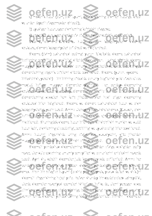 a) mexanik butun (qum, tosh uyumi, chunki ularning qismlari butunga kiradi
va undan deyarli o‘zgarmasdan chiqadi);
b) uyushgan butun, agar qismlarning ko‘rinishi o‘zgarsa;
v) organik butun, agar qismlar o‘z-o‘zidan rivojlansa (tirik organizmlar). 
Sistema,   element   struktura.   Butun   va   qism   kategoriyalarini   sistema,
struktura, element kategoriyalari to‘ldiradi va rivojlantiradi. 
Sistema   (tizim)   tushunchasi   qadimgi   yunon   falsafasida   sistema   tushunchasi
borliqning   tartibliligi   va   yaxlitligi   sifatida   tavsiflangan.   Hozirgi   talqinda   sistema
muayyan   yaxlitlikni   tashkil   etuvchi   qonuniy   munosabatlar   va   aloqalarda   bo‘lgan
elementlarning   organik   to‘plami   sifatida   tavsiflanadi.   Sistema   (yunon.   systema   –
birlashtirish, yaratish) – bir-birining o‘rtasida qonuniy bog‘lanish yoki o‘zaro aloqa
mavjud   bo‘lgan   muayyan   elementlar   yig‘indisi.   Har   qanday   sistemaning
strukturasi   avvalo   uning   tarkibiy   elementlariga   bog‘liq   bo‘ladi.   O‘z   navbatida,
elementlarning   xossalari   ham   ko‘p   jihatdan   o‘zlari   hosil   qilgan   sistemaning
strukturasi   bilan   belgilanadi .   Sistema   va   element   tushunchalari   butun   va   qism
kategoriyalariga yaqin turadi. Ammo ular ayniy tushunchalar emas. Xususan, qism
bo‘linadi,   element   –   sistemaning   boshqa   qismlarga   ajralmaydigan   komponenti
hisoblanadi. Shuningdek sistema butun bilan ham solishtirilishi mumkin va xuddi
butun kabi, qismlarning aloqadorligi, tartibliligi va uyushqoqligi bilan tavsiflanadi.
Ammo   butunni   o‘rganishda   uning   o‘ziga   xos   xususiyatini,   sifat   jihatidan
muayyanligini aniqlash vazifasi birinchi o‘ringa chiqadi. 
Sistemali   yondashuv   sistemalarning   sifat   jihatidan   o‘ziga   xosligidan   qat’iy
nazar, ular xulq-atvorining umumiy tamoyillari va qonunlarini aniqlashni nazarda
tutadi.   Ayni   shu   sababli   sistemalar   juda   keng   miqyosda   qo‘llaniladi.   Ammo   har
qanday   obektni   o‘rganishga   nisbatan   sistemali   yondashuv   doim   ham   samarali
emas.   Biron-bir   ro‘zg‘or   buyumi   (qoshiq   yoki   choynak,   yozuv   daftari   va   sh.k.)ni
sistemali  o‘rganishning hojati  yo‘q. Ba’zan shunday  bir  «tadqiqotlar» uchraydiki,
ularda   sistemalar   nazariyasi   atamalari   ishlatilgan   bo‘lsa-da,   ularni   yaratgan   soxta
olimlar   tavsiflanayotgan  obekt  talqiniga  biron-bir   yangi  narsa  kiritmaydi. Hozirgi
zamon fanida sistemali yondashuvning ikki yo‘li qo‘llaniladi: birinchi – sistemalar 