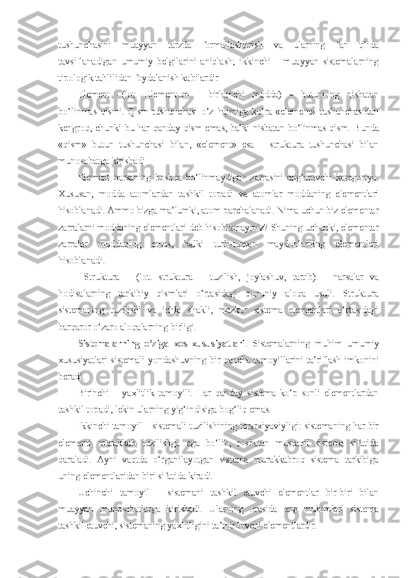 tushunchasini   muayyan   tarzda   formallashtirish   va   ularning   fan   tilida
tavsiflanadigan   umumiy   belgilarini   aniqlash;   ikkinchi   –   muayyan   sistemalarning
tipologik tahlilidan foydalanish kabilardir
Element   –(lot.   Elementum   –   birlamchi   modda)   –   butunning   nisbatan
bo‘linmas   qismi.   Qism   tushunchasi   o‘z   hajmiga   ko‘ra   «element»   tushunchasidan
kengroq, chunki bu har qanday qism emas, balki nisbatan bo‘linmas qism.   Bunda
«qism»   butun   tushunchasi   bilan,   «element»   esa   –   struktura   tushunchasi   bilan
munosabatga kirishadi
Element   narsaning   boshqa   bo‘linmaydigan   zarrasini   anglatuvchi   kategoriya.
Xususan,   modda   atomlardan   tashkil   topadi   va   atomlar   moddaning   elementlari
hisoblanadi. Ammo bizga ma’lumki, atom parchalanadi. Nima uchun biz elementar
zarralarni moddaning elementlari deb hisoblamaymiz? Shuning uchunki, elementar
zarralar   moddaning   emas,   balki   turli-tuman   maydonlarning   elementlari
hisoblanadi. 
  Struktura   –   (lot.   struktura   –   tuzilish,   joylashuv,   tartib)   –   narsalar   va
hodisalarning   tarkibiy   qismlari   o‘rtasidagi   qonuniy   aloqa   usuli.   Struktura
sistemaning   tuzilishi   va   ichki   shakli,   mazkur   sistema   elementlari   o‘rtasidagi
barqaror o‘zaro aloqalarning birligi. 
Sistemalarning   o‘ziga   xos   xususiyatlari .   Sistemalarning   muhim   umumiy
xususiyatlari sistemali  yondashuvning bir qancha tamoyillarini ta’riflash imkonini
beradi. 
Birinchi   –   yaxlitlik   tamoyili.   Har   qanday   sistema   ko‘p   sonli   elementlardan
tashkil topadi, lekin ularning yig‘indisiga bog‘liq emas.
Ikkinchi tamoyil – sistemali tuzilishining ierarxiyaviyligi: sistemaning har bir
elementi   murakkab   tuzilishga   ega   bo‘lib,   nisbatan   mustaqil   sistema   sifatida
qaraladi.   Ayni   vaqtda   o‘rganilayotgan   sistema   murakkabroq   sistema   tarkibiga
uning elementlaridan biri sifatida kiradi. 
Uchinchi   tamoyil   –   sistemani   tashkil   etuvchi   elementlar   bir-biri   bilan
muayyan   munosabatlarga   kirishadi.   Ularning   orasida   eng   muhimlari   sistema
tashkil etuvchi, sistemaning yaxlitligini ta’minlovchi elementlardir.  