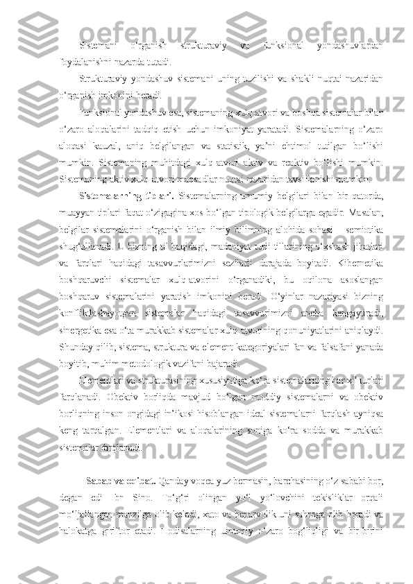 Sistemani   o‘rganish   strukturaviy   va   funksional   yondashuvlardan
foydalanishni nazarda tutadi. 
Strukturaviy   yondashuv   sistemani   uning   tuzilishi   va   shakli   nuqtai   nazaridan
o‘rganish imkonini beradi.
Funksional yondashuv esa, sistemaning xulq-atvori va boshqa sistemalar bilan
o‘zaro   aloqalarini   tadqiq   etish   uchun   imkoniyat   yaratadi.   Sistemalarning   o‘zaro
aloqasi   kauzal,   aniq   belgilangan   va   statistik,   ya’ni   ehtimol   tutilgan   bo‘lishi
mumkin.   Sistemaning   muhitdagi   xulq-atvori   aktiv   va   reaktiv   bo‘lishi   mumkin.
Sistemaning aktiv xulq-atvori maqsadlar nuqtai nazaridan tavsiflanishi mumkin. 
Sistemalarning   tiplari.   Sistemalarning   umumiy   belgilari   bilan   bir   qatorda,
muayyan tiplari faqat o‘zigagina xos bo‘lgan tipologik belgilarga egadir.  Masalan,
belgilar   sistemalarini   o‘rganish   bilan   ilmiy   bilimning   alohida   sohasi   –   semiotika
shug‘ullanadi. U bizning til haqidagi, madaniyat turli tillarining o‘xshash  jihatlari
va   farqlari   haqidagi   tasavvurlarimizni   sezilarli   darajada   boyitadi.   Kibernetika
boshqaruvchi   sistemalar   xulq-atvorini   o‘rganadiki,   bu   oqilona   asoslangan
boshqaruv   sistemalarini   yaratish   imkonini   beradi.   O‘yinlar   nazariyasi   bizning
konfliktlashayotgan   sistemalar   haqidagi   tasavvurimizni   ancha   kengaytiradi,
sinergetika esa o‘ta murakkab sistemalar xulq-atvorining qonuniyatlarini aniqlaydi.
Shunday qilib, sistema, struktura va element kategoriyalari fan va falsafani yanada
boyitib, muhim metodologik vazifani bajaradi. 
Elementlari va strukturasining xususiyatiga ko‘ra sistemalarning har xil turlari
farqlanadi.   Obektiv   borliqda   mavjud   bo‘lgan   moddiy   sistemalarni   va   obektiv
borliqning inson ongidagi in’ikosi hisoblangan ideal sistemalarni farqlash ayniqsa
keng   tarqalgan.   Elementlari   va   aloqalarining   soniga   ko‘ra   sodda   va   murakkab
sistemalar farqlanadi.
   Sabab va oqibat.  Qanday voqea yuz bermasin, barchasining o‘z sababi bor,
degan   edi   Ibn   Sino.   To‘g‘ri   olingan   yo‘l   yo‘lovchini   tekisliklar   orqali
mo‘ljallangan manzilga olib keladi, xato va beparvolik uni sahroga olib boradi va
halokatga   giriftor   etadi.   Hodisalarning   umumiy   o‘zaro   bog‘liqligi   va   bir-birini 