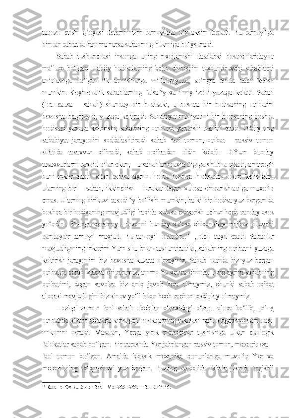 taqozo   etishi   g‘oyasi   determinizm   tamoyilida   o‘z   aksini   topadi.   Bu   tamoyilga
binoan tabiatda hamma narsa sababning hukmiga bo‘ysunadi. 
Sabab   tushunchasi   insonga   uning   rivojlanishi   dastlabki   bosqichlaridayoq
ma’lum   bo‘lgan.   Tabiiy   hodisalarning   kelib   chiqishini   tushuntiruvchi   sabablarni
aniqlashga   bo‘lgan   ilk   urinishlarga   mifologiyada,   so‘ngra   dinda   duch   kelish
mumkin.   Keyinchalik   sabablarning   falsafiy   va   ilmiy   izohi   yuzaga   keladi.   Sabab
(lot.   causa   –   sabab)   shunday   bir   hodisaki,   u   boshqa   bir   hodisa ning   oqibat i ni
bevosita belgilaydi, yuzaga  keltiradi.  Sababiyat  mohiyatini  bir  hodisaning boshqa
hodisani   yuzaga   keltirishi,   sababning   oqibatni   yaratishi   tashkil   etadi.   Oddiy   ong
sababiyat   jarayonini   soddalashtiradi:   sabab   faol   tomon,   oqibat   –   passiv   tomon
sifatida   tasavvur   qilinadi,   sabab   oqibatdan   oldin   keladi.   D.Yum   bunday
tasavvurlarni tanqid qilar ekan,   -   u sabablar mavjudligiga shubha qiladi, aniqrog‘i
buni   inkor   etadi:   «Bir   hodisa   ayrim   holda   boshqa   hodisadan   oldin   kelishidan
ularning   biri   –   sabab,   ikkinchisi   –   harakat   degan   xulosa   chiqarish   aqlga   muvofiq
emas. Ularning birikuvi tasodifiy bo‘lishi mumkin, balki bir hodisa yuz berganida
boshqa bir hodisaning mavjudligi haqida xulosa chiqarish uchun hech qanday asos
yo‘qdir...   Shunga   qaramay...   insonni   bunday   xulosa   chiqarishga   majbur   qiluvchi
qandaydir   tamoyil   mavjud.   Bu   tamoyil   odatdir ...”   1
,   deb   qayd   etadi.   Sabablar
mavjudligining inkorini  Yum shu bilan tushuntiradiki, sababning oqibatni  yuzaga
keltirish   jarayonini   biz   bevosita   kuzata   olmaymiz.   Sabab   haqida   biz   yuz   bergan
oqibatga qarab xulosa chiqaramiz, ammo bu voqea chindan ham ayrim sababning
oqibatimi,   degan   savolga   biz   aniq   javob   bera   olmaymiz,   chunki   sabab-oqibat
aloqasi mavjudligini biz sinov yo‘li bilan hech qachon tasdiqlay olmaymiz. 
Hozirgi   zamon   fani   sabab   obektlar   o‘rtasidagi   o‘zaro   aloqa   bo‘lib,   uning
oqibatida o‘zaro aloqaga kirishgan obektlarning ikkalasi ham o‘zgarishini aniqlash
imkonini   beradi.   Masalan,   Yerga   yirik   meteoritlar   tushishiga   ulkan   ekologik
falokatlar sabab bo‘lgan. Bir qarashda Yer jabrlangan passiv tomon, meteorit esa –
faol   tomon   bo‘lgan.   Amalda   klassik   mexanika   qonunlariga   muvofiq   Yer   va
meteoritning   to‘qnashuvi   yuz   bergan.   Buning   oqibatida   ikkala   jismda   tegishli
1 1
  Қ аранг: Юм Д. Соч.: в 2 т. – М. :  1965-1966. Т. 2. – С.  44-46.  