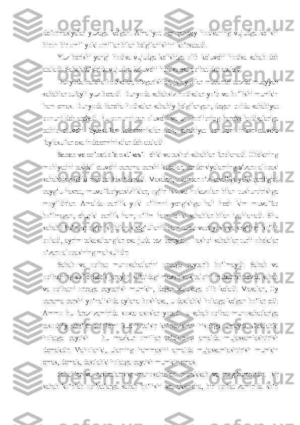 deformasiyalar   yuzaga   kelgan.   Amaliyot   har   qanday   hodisaning   vujudga   kelishi
biron-bir omil yoki omillar bilan belgilanishini ko‘rsatadi. 
Yuz   berishi   yangi   hodisa   vujudga   kelishiga   olib   keluvchi   hodisa   sabab   deb
ataladi. Sabab ta’sirida vujudga keluvchi hodisa esa oqibat deb ataladi. 
Dunyoda barcha hodisalar, o‘zgarishlar, jarayonlar muqarrar tarzda muayyan
sabablar tufayli yuz beradi. Dunyoda sababsiz hodisalar  yo‘q va bo‘lishi mumkin
ham emas. Dunyoda barcha hodisalar sababiy belgilangan, degan qoida sababiyat
qonuni deb ataladi. Bu qonunni tan oluvchi va uni borliqning barcha hodisalariga
tatbiq   etuvchi   faylasuflar   deterministlar   deb,   sababiyat   qonunini   inkor   etuvchi
faylasuflar esa indeterministlar deb ataladi
Sabab va oqibat dialektikasi . Ichki va tashqi sabablar farqlanadi. Obektning
mohiyatini tashkil etuvchi qarama-qarshi kuchlar, tendensiyalarning o‘zaro aloqasi
sababning ichki manbai hisoblanadi. Masalan, odamlar o‘z kasalligi yoki qariligini
qayg‘u-hasrat,   muvaffaqiyatsizliklar,   og‘ir   ish   va   hokazolar   bilan   tushuntirishga
moyildirlar.   Amalda   qarilik   yoki   o‘limni   yengishga   hali   hech   kim   muvaffaq
bo‘lmagan,   chunki   qarilik   ham,   o‘lim   ham   ichki   sabablar   bilan   izohlanadi.   Shu
sababli  ba’zilar  og‘ir ish bilan shug‘ullanib ham uzoq vaqt yosh va sog‘lom bo‘lib
qoladi,   ayrim   takasaltang lar   esa   juda   tez   qariydi...   Tashqi   sabablar   turli   obektlar
o‘zaro aloqasining mahsulidir. 
Sabab   va   oqibat   munosabatlarini   orqaga   qaytarib   bo‘lmaydi.   Sabab   va
oqibatning sof chiziqli jarayon sifatidagi mexanistik talqini muqarrar tarzda sabab
va   oqibatni   orqaga   qaytarish   mumkin,   degan   xulosaga   olib   keladi.   Masalan,   Oy
qarama-qarshi  yo‘nalishda aylana boshlasa, u dastlabki  holatga kelgan bo‘lar edi.
Ammo   bu   faraz   zamirida   soxta   asoslar   yotadi:   u   sabab-oqibat   munosabatlariga
tasodifiy   omillar   to‘plami   kuchli   ta’sir   ko‘rsatishini   hisobga   olmaydi.   Dastlabki
holatga   qaytish   –   bu   mazkur   omillar   to‘plamini   amalda   mujassamlashtirish
demakdir.   Vaholanki,   ularning   hammasini   amalda   mujassamlashtirish   mumkin
emas, demak, dastlabki holatga qaytish mumkin emas. 
Sabablar   va   oqibatlarning   munosabatlari   murakkab   va   rang-barangdir.   Bir
sabab   ko‘plab   oqibatlarga   sabab   bo‘lishi   va,   aksincha,   bir   oqibat   zamirida   ko‘p 