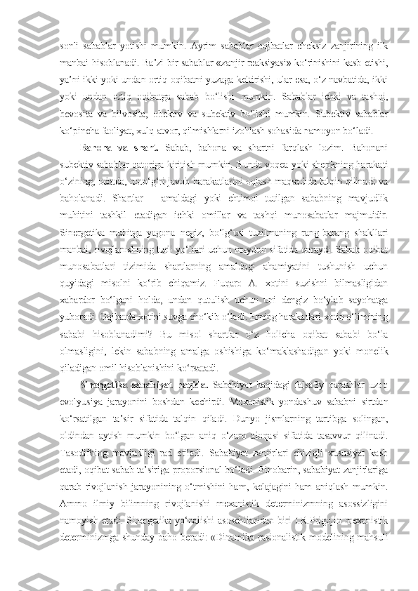 sonli   sabablar   yotishi   mumkin.   Ayrim   sabablar   oqibatlar   cheksiz   zanjirining   ilk
manbai hisoblanadi. Ba’zi bir sabablar «zanjir reaksiyasi» ko‘rinishini kasb etishi,
ya’ni ikki yoki undan ortiq oqibatni yuzaga keltirishi, ular esa, o‘z navbatida, ikki
yoki   undan   ortiq   oqibatga   sabab   bo‘lishi   mumkin.   Sabablar   ichki   va   tashqi,
bevosita   va   bilvosita,   obektiv   va   subektiv   bo‘lishi   mumkin.   Subektiv   sabablar
ko‘pincha faoliyat, xulq-atvor, qilmishlarni izohlash sohasida namoyon bo‘ladi. 
Bahona   va   shart.   Sabab,   bahona   va   shartni   farqlash   lozim.   Bahonani
subektiv sabablar qatoriga kiritish mumkin. Bunda voqea yoki sherikning harakati
o‘zining, odatda, noto‘g‘ri javob harakatlarini oqlash maqsadida talqin qilinadi va
baholanadi.   Shartlar   –   amaldagi   yoki   ehtimol   tutilgan   sababning   mavjudlik
muhitini   tashkil   etadigan   ichki   omillar   va   tashqi   munosabatlar   majmuidir.
Sinergetika   muhitga   yagona   negiz,   bo‘lg‘usi   tuzilmaning   rang-barang   shakllari
manbai, rivojlanishning turli yo‘llari uchun maydon sifatida qaraydi. Sabab-oqibat
munosabatlari   tizimida   shartlarning   amaldagi   ahamiyatini   tushunish   uchun
quyidagi   misolni   ko‘rib   chiqamiz.   Fuqaro   A.   xotini   suzishni   bilmasligidan
xabardor   bo‘lgani   holda,   undan   qutulish   uchun   uni   dengiz   bo‘ylab   sayohatga
yuboradi. Oqibatda xotini suvga cho‘kib o‘ladi. Erning harakatlari xotin o‘limining
sababi   hisoblanadimi?   Bu   misol   shartlar   o‘z   holicha   oqibat   sababi   bo‘la
olmasligini,   lekin   sababning   amalga   oshishiga   ko‘maklashadigan   yoki   monelik
qiladigan omil hisoblanishini ko‘rsatadi. 
Sinergetika   sababiyat   haqida.   Sababiyat   haqidagi   falsafiy   qarashlar   uzoq
evolyusiya   jarayonini   boshdan   kechirdi.   Mexanistik   yondashuv   sababni   sirtdan
ko‘rsatilgan   ta’sir   sifatida   talqin   qiladi.   Dunyo   jismlarning   tartibga   solingan,
oldindan   aytish   mumkin   bo‘lgan   aniq   o‘zaro   aloqasi   sifatida   tasavvur   qilinadi.
Tasodifning   mavjudligi   rad   etiladi.   Sababiyat   zanjirlari   chiziqli   xususiyat   kasb
etadi, oqibat sabab ta’siriga proporsional bo‘ladi. Binobarin, sababiyat zanjirlariga
qarab   rivojlanish   jarayonining   o‘tmishini   ham,   kelajagini   ham   aniqlash   mumkin.
Ammo   ilmiy   bilimning   rivojlanishi   mexanistik   determinizmning   asossizligini
namoyish   et a di.   Sinergetika   yo‘nalishi   asoschilaridan   biri   I.R.Prigojin   mexanistik
determinizmga shunday baho beradi: «Dinamika rasionalistik modelining mahsuli 