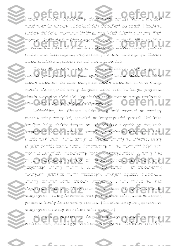 Obektiv   va   subektiv   dialektikaning   o‘zaro   nisbati   qanday?   Materialistik   davr
nuqtai   nazaridan   subektiv   dialektika   obektiv   dialektikani   aks   ettiradi.   Obektiv   va
subektiv   dialektika   mazmunan   bir-biriga   mos   keladi   (ularning   umumiy   jihati
mazmun   –   borliq   rivojlanishining   yagona   dialektik   qonuniyati).   Biroq,   shu   bilan
bir vaqtda, ular shaklan bir-biridan farq qiladi, chunki tafakkur, borliqning boshqa
sohalari   bilan   taqqoslaganda,   rivojlanishning   o‘z   ichki   mantiqiga   ega.   Obektiv
dialektika tafakkurda, subektiv va ideal shakllarda aks etadi. 
Obektiv   va   subektiv   dialektika   -   qarama-qarshiliklar,   lekin   bu   qarama-
qarshilik   ijtimoiy-tarixiy   amaliyotda   «yo‘qoladi».   Hamonki   subektiv   dialektika
obektiv   dialektikani   aks   ettirar   ekan,   inson   obektiv   dialektikani   bilish   va   shunga
muvofiq   o‘zining   izchil   amaliy   faoliyatini   tashkil   etish,   bu   faoliyat   jarayonida
obektiv dunyoni  va o‘zini  o‘zi  o‘zgartirishga  qodir. Inson va jamiyat  amaliyotida
bilimlar in’ikos shaklidan faoliyat shakliga aylanadi. 
Uchinchidan,   fan   sifatidagi   dialektikaning   ichki   mazmuni   va   mantiqiy
«sinchi»   uning   tamoyil lari,   qonunlari   va   kategoriyalarini   yaratadi.   Dialektika
jamuljum   holda   obektiv   dunyoni   va   uni   uzlyuksiz   o‘zgarish   va   rivojlanish
jarayonida   bilishni   aks   ettiruvchi   tamoyil lar,   qonunlar   va   kategoriyalar   tizimi
sifatida   tavsiflanadi.   Bunda   tamoyil lar   deganda   umumiy   va   universal,   asosiy
g‘ oyalar   tizim i da   boshqa   barcha   elementlarning   roli   va   mazmunini   belgilovchi
mezonlar   tushuniladi.   Dialektikaning   hozirgi   konsepsiyalarida   aloqa   tamoyili   va
rivojlanish   tamoyili   ayniqsa muhim rol o‘ynaydi. Dialektika qonunlari rivojlanish
jarayonidagi   umumiy   muhim   aloqalarni   aks   ettiradi.   Ular   dialektikaning
nazariyasini   yaratishda   muhim   metodologik   funksiyani   bajaradi.   Dialektikada
umumiy   qonunlar   uchta:   dialektik   ziddiyatlilik   qonuni,   miqdor   va   sifat
o‘zgarishlarining bir-biriga o‘tishi qonuni   hamda   inkorni-inkor qonuni. Dialektika
kategoriyalari – bu eng fundamental, asosiy tushunchalar bo‘lib, ularda va ularning
yordamida falsafiy fikrlash amalga oshiriladi.  ( Dialektika  tamoyil lari, qonunlari va
kategoriyalarini biz quyida atroflicha ko‘rib chiqamiz. )  
To‘rtinchidan,   dialektikaning   o‘ziga   xos   xususiyati   shundaki,   u   nazariya
vazifasini   ham,   metodologiya   vazifasini   ham   bajaradi.   Dialektika   qonunlari, 