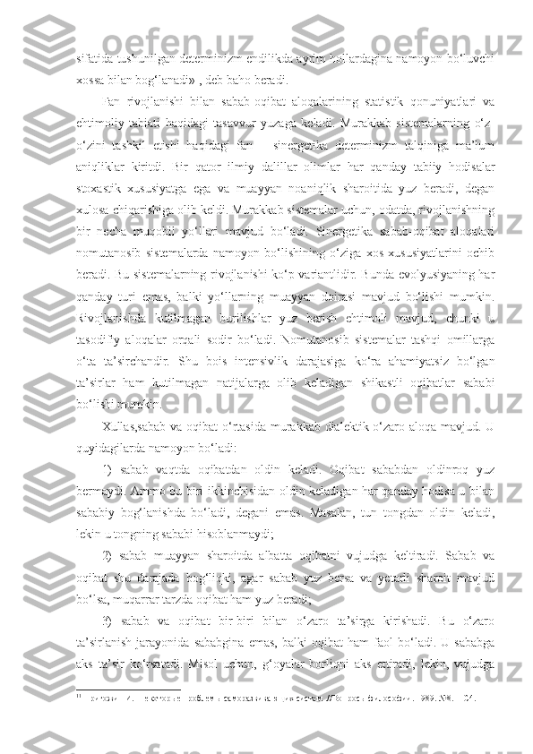 sifatida tushunilgan determinizm endilikda ayrim hollardagina namoyon bo‘luvchi
xossa bilan bog‘lanadi» 1
, deb baho beradi . 
Fan   rivojlanishi   bilan   sabab-oqibat   aloqalarining   statistik   qonuniyatlari   va
ehtimoliy   tabiati   haqidagi   tasavvur   yuzaga   keladi.   Murakkab   sistemalarning   o‘z-
o‘zini   tashkil   etishi   haqidagi   fan   –   sinergetika   determinizm   talqiniga   ma’lum
aniqliklar   kiritdi.   Bir   qator   ilmiy   dalil lar   olimlar   har   qanday   tabiiy   hodisalar
stoxastik   xususiyatga   ega   va   muayyan   noaniqlik   sharoitida   yuz   beradi,   degan
xulosa chiqarishiga olib keldi. Murakkab sistemalar uchun, odatda, rivojlanishning
bir   necha   muqobil   yo‘llari   mavjud   bo‘ladi.   Sinergetika   sabab-oqibat   aloqalari
nomutanosib   sistemalarda   namoyon   bo‘lishining   o‘ziga   xos   xususiyatlarini   ochib
beradi. Bu sistemalarning rivojlanishi ko‘p variantlidir. Bunda evolyusiyaning har
qanday   turi   emas,   balki   yo‘llarning   muayyan   doirasi   mavjud   bo‘lishi   mumkin.
Rivojlanishda   kutilmagan   burilishlar   yuz   berish   ehtimoli   mavjud,   chunki   u
tasodifiy   aloqalar   orqali   sodir   bo‘ladi.   Nomutanosib   sistemalar   tashqi   omillarga
o‘ta   ta’sirchandir.   Shu   bois   intensivlik   darajasiga   ko‘ra   ahamiyatsiz   bo‘lgan
ta’sirlar   ham   kutilmagan   natijalarga   olib   keladigan   shikastli   oqibatlar   sababi
bo‘lishi mumkin. 
Xullas,s abab va oqibat  o‘rtasida murakkab dialektik o‘zaro aloqa mavjud. U
quyidagilarda namoyon bo‘ladi: 
1)   sabab   vaqtda   oqibatdan   oldin   keladi.   Oqibat   sababdan   oldinroq   yuz
bermaydi. Ammo bu biri ikkinchisidan oldin keladigan har qanday hodisa u bilan
sababiy   bog‘lanishda   bo‘ladi,   degani   emas.   Masalan,   tun   tongdan   oldin   keladi,
lekin u tongning sababi hisoblanmaydi;
2)   sabab   muayyan   sharoitda   albatta   oqibatni   vujudga   keltiradi.   Sabab   va
oqibat   shu   darajada   bog‘liqki,   agar   sabab   yuz   bersa   va   yetarli   sharoit   mavjud
bo‘lsa, muqarrar tarzda oqibat ham yuz beradi;
3)   sabab   va   oqibat   bir-biri   bilan   o‘zaro   ta’sirga   kirishadi.   Bu   o‘zaro
ta’sirlanish   jarayonida   sababgina   emas,   balki   oqibat   ham   faol   bo‘ladi.   U   sababga
aks   ta’sir   ko‘rsatadi.   Misol   uchun,   g‘oyalar   borliqni   aks   ettiradi,   lekin,   vujudga
1 1
  Пригожин И.  Некотор ы е проблем ы  саморазвиваю щ их систем .// Вопросы философии. 1989. №8. –  С 4.  