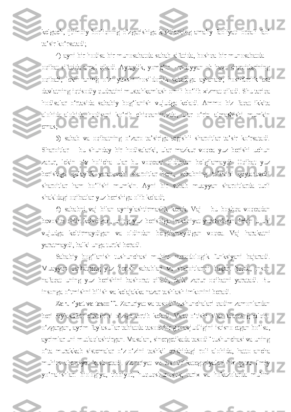 kelgach,   ijtimoiy   borliqning   o‘zgarishiga   kishilarning   amaliy   faoliyati   orqali   faol
ta’sir ko‘rsatadi;
4) ayni bir hodisa bir munosabatda sabab sifatida, boshqa bir munosabatda –
oqibat   sifatida   amal   qiladi.   Aytaylik,   yomg‘ir   –   muayyan   ob-havo   sharoitlarining
oqibati,   lekin   uning   o‘zi   yaxshi   hosildorlik   sababiga   aylanadi;   hosildorlik   esa
davlatning iqtisodiy qudratini mustahkamlash omili bo‘lib xizmat qiladi. Shu tariqa
hodisalar   o‘rtasida   sababiy   bog‘lanish   vujudga   keladi.   Ammo   biz   faqat   ikkita
alohida-alohida   hodisani   ko‘rib   chiqqanimizda,   ular   o‘rin   almashishi   mumkin
emas;
5)   sabab   va   oqibatning   o‘zaro   ta’siriga   tegishli   sharoitlar   ta’sir   ko‘rsatadi.
Sharoitlar   –   bu   shunday   bir   hodisalarki,   ular   mazkur   voqea   yuz   berishi   uchun
zarur,   lekin   o‘z   holicha   ular   bu   voqeani   oldindan   belgilamaydi.   Oqibat   yuz
berishiga   qulaylik   yaratuvchi   sharoitlar   ham,   sababning   ta’sirini   qaytaruvchi
sharoitlar   ham   bo‘lishi   mumkin.   Ayni   bir   sabab   muayyan   sharoitlarda   turli
shakldagi oqibatlar yuz berishiga olib keladi; 
6)   sababni   vaj   bilan   ayniylashtirmaslik   kerak.   Vaj   –   bu   boshqa   voqeadan
bevosita   oldin   keladigan,   uning   yuz   berishiga   imkoniyat   yaratadigan,   lekin   u   uni
vujudga   keltirmaydigan   va   oldindan   belgilamaydigan   voqea.   Vaj   harakatni
yaratmaydi, balki unga turtki beradi. 
Sababiy   bog‘lanish   tushunchasi   muhim   metodologik   funksiyani   bajaradi.
Muayyan   oqibatning   yuz   berish   sabablari   va   sharoitlarini   bilgan   holda,   inson
nafaqat   uning   yuz   berishini   bashorat   qiladi,   balki   zarur   oqibatni   yaratadi.   Bu
insonga o‘tmishni bilish va kelajakka nazar tashlash imkonini beradi. 
Zaruriyat va tasodif. . Zaruriyat va tasodif tushunchalari qadim zamonlardan
beri   faylasuflar   e’tiborini   o‘ziga   tortib   keladi.   Vaqt   o‘tishi   bilan   ularning   talqini
o‘zgargan, ayrim faylasuflar tabiatda tasodifning mavjudligini istisno etgan bo‘lsa,
ayrimlar uni mutlaqlashtirgan. Masalan, sinergetikada tasodif tushunchasi va uning
o‘ta   murakkab   sistemalar   o‘z-o‘zini   tashkil   etishidagi   roli   alohida,   hatto   ancha
muhim   ahamiyat   kasb   etadi.   Zaruriyat   va   tasodif   kategoriyalari   bir   qator   ilmiy
yo‘nalishlar:   biologiya,   tibbiyot,   huquqshunoslik,   tarix   va   hokazolarda   muhim 