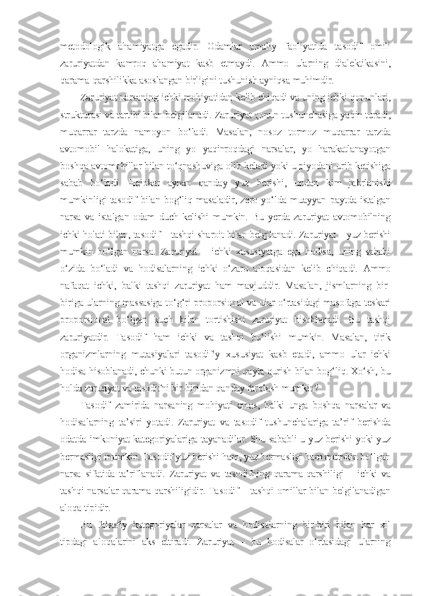 metodologik   ahamiyatga   egadir.   Odamlar   amaliy   faoliyatida   tasodif   omili
zaruriyatdan   kamroq   ahamiyat   kasb   etmaydi.   Ammo   ularning   dialektikasini,
qarama-qarshilikka asoslangan birligini tushunish ayniqsa muhimdir. 
Zaruriyat narsaning ichki mohiyatidan kelib chiqadi va uning ichki qonunlari,
strukturasi va tartibi bilan belgilanadi. Zaruriyat qonun tushunchasiga yaqin turadi,
muqarrar   tarzda   namoyon   bo‘ladi.   Masalan,   nosoz   tormoz   muqarrar   tarzda
avtomobil   halokatiga,   uning   yo   yaqinroqdagi   narsalar,   yo   harakatlanayotgan
boshqa avtomobillar bilan to‘qnashuviga olib keladi yoki u piyodani urib ketishiga
sabab   bo‘ladi.   Halokat   aynan   qanday   yuz   berishi,   undan   kim   jabrlanishi
mumkinligi   tasodif   bilan   bog‘liq   masaladir,   zero   yo‘lda   muayyan   paytda   istalgan
narsa   va   istalgan   odam   duch   kelishi   mumkin.   Bu   yerda   zaruriyat   avtomobilning
ichki holati bilan, tasodif – tashqi sharoit bilan belgilanadi. Zaruriyat – yuz berishi
mumkin   bo‘lgan   narsa.   Zaruriyat   –   ichki   xususiyatga   ega   hodisa,   uning   sababi
o‘zida   bo‘ladi   va   hodisalarning   ichki   o‘zaro   aloqasidan   kelib   chiqadi.   Ammo
nafaqat   ichki,   balki   tashqi   zaruriyat   ham   mavjuddir.   Masalan,   jismlarning   bir-
biriga ularning massasiga to‘g‘ri proporsional va ular o‘rtasidagi masofaga teskari
proporsional   bo‘lgan   kuch   bilan   tortishishi   zaruriyat   hisoblanadi.   Bu   tashqi
zaruriyatdir.   Tasodif   ham   ichki   va   tashqi   bo‘lishi   mumkin.   Masalan,   tirik
organizmlarning   mutasiyalari   tasodifiy   xususiyat   kasb   etadi,   ammo   ular   ichki
hodisa hisoblanadi, chunki butun organizmni qayta qurish bilan bog‘liq. Xo‘sh, bu
holda zaruriyat va tasodifni bir-biridan qanday farqlash mumkin?
Tasodif   zamirida   narsaning   mohiyati   emas,   balki   unga   boshqa   narsalar   va
hodisalarning   ta’siri   yotadi.   Zaruriyat   va   tasodif   tushunchalariga   ta’rif   berishda
odatda imkoniyat kategoriyalariga tayanadilar. Shu sababli u yuz berishi yoki yuz
bermasligi mumkin. Tasodif yuz berishi ham, yuz bermasligi ham mumkin bo‘lgan
narsa   sifatida   ta’riflanadi.   Zaruriyat   va   tasodifning   qarama-qarshiligi   –   ichki   va
tashqi narsalar qarama-qarshiligidir. Tasodif – tashqi omillar bilan belgilanadigan
aloqa tipidir. 
Bu   falsafiy   kategoriyalar   narsalar   va   hodisalarning   bir-biri   bilan   har   xil
tipdagi   aloqalarini   aks   ettiradi.   Zaruriyat   –   bu   hodisalar   o‘rtasidagi   ularning 