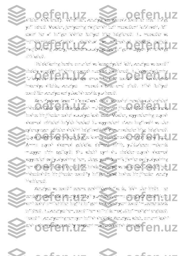 sifatlari   shakllanadi).   Ikkinchidan,   zaruriyat   son-sanoqsiz   tasodiflar   orqali   o‘ziga
yo‘l   ochadi.   Masalan,   jamiyatning   rivojlanishi   turli   maqsadlarni   ko‘zlovchi,   fe’l-
atvori   har   xil   bo‘lgan   kishilar   faoliyati   bilan   belgilanadi.   Bu   maqsadlar   va
intilishlarning   bog‘lanishi,   chatishuvi   va   to‘qnashuvi   pirovard   natijada
rivojlanishning   zaruriy,   muqarrar   xususiyatga   ega   bo‘lgan   muayyan   yo‘nalishiga
olib keladi. 
Dialektikaning   barcha   qonunlari   va   kategoriyalari   kabi,   zaruriyat   va   tasodif
obektiv   voqelikni   bilishning   tayanch   nuqtalari   hisoblanadi.   Bu   kategoriyalarning
funksiyalari   teng   qimmatga   ega   emas.   Bilishda   tasodif   doim   boshlang‘ich
instansiya   sifatida,   zaruriyat   –   maqsad   sifatida   amal   qiladi.   Bilish   faoliyati
tasodifdan zaruriyat sari yuksalish tarzida yuz beradi.
Zaruriyat   va   tasodif   dialektikasi .   Ichki   va   tashqi   narsalar   tushunchalari
nisbatdosh   ekanligini   e’tiborga   olish   muhimdir.   Bir   jihatdan   ichki   bo‘lgan   narsa
boshqa   bir   jihatdan   tashqi   xususiyat   kasb   etadi.   Masalan,   sayyoralarning   quyosh
sistemasi   orbitalari   bo‘ylab   harakati   bu   sayyoralarni   o‘zaro   bog‘lovchi   va   ular
aylanayotgan   orbitalar   shaklini   belgilovchi   ichki   munosabatlar   bilan   belgilanadi.
Q uyosh sistemasiga nisbatan boshqa kosmik obektlar tashqi muhitni tashkil etadi.
Ammo   quyosh   sistemasi   galaktika   elementi   bo‘lib,   yulduzlararo   makonda
muayyan   o‘rin   egallaydi.   Shu   sababli   ayni   shu   obektlar   quyosh   sistemasi
sayyoralari   evolyusiyasining   ham,   ularga   yaqin   kosmik   jismlar   evolyusiyasining
ham ichki manbai hisoblanadi. Shu boisdan zaruriyat va tasodif tushunchalari ham
nisbatdoshdir:   bir   jihatdan   tasodifiy   bo‘lgan   narsa   boshqa   bir   jihatdan   zaruriy
hisoblanadi. 
Zaruriyat   va   tasodif   qarama-qarshiliklar   bo‘lsa-da,   lekin   ular   birdir.   Har
qanday   hodisa   ichki   zaruriyat   tufayli   yuz   beradi,   ammo   uning   yuz   berishi   ko‘p
sonli tashqi omillar bilan bog‘liq bo‘lgani bois, zaruriyatni tasodif muqarrar tarzda
to‘ldiradi. Bu zaruriyat ham, tasodif ham sof holda mavjud bo‘lmasligini anglatadi.
Tasodif – zaruriyatning namoyon bo‘lish shaklidir. Zaruriyat, sabab, qonunni kashf
etish – ahamiyatsiz, tasodifiy narsalarni mavhumlashtirish demakdir.  