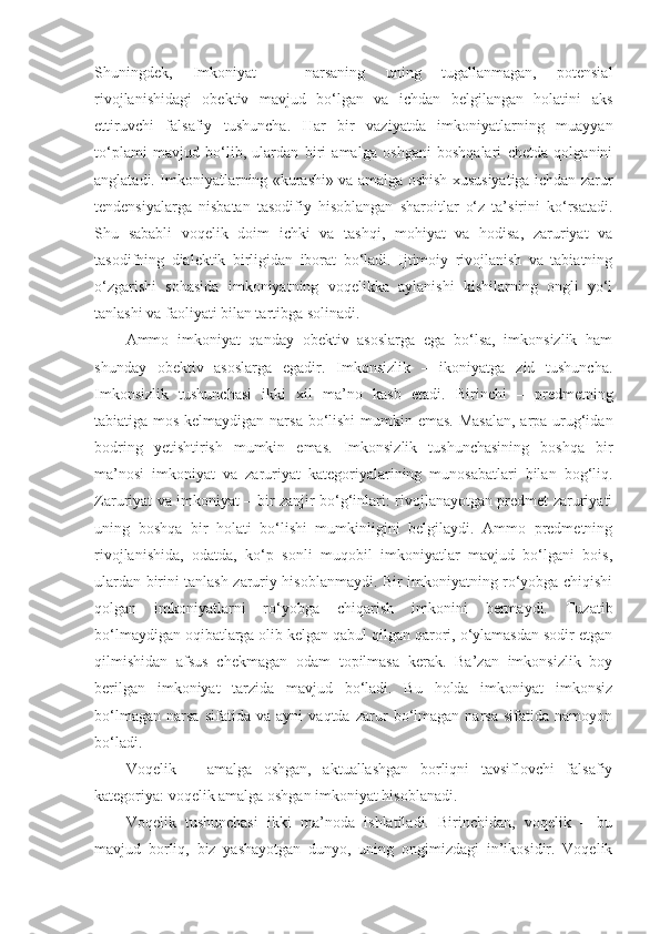 Shuningdek,   Imkoniyat   –   narsaning   uning   tugallanmagan,   potensial
rivojlanishidagi   obektiv   mavjud   bo‘lgan   va   ichdan   belgilangan   holatini   aks
ettiruvchi   falsafiy   tushuncha .   Har   bir   vaziyatda   imkoniyatlarning   muayyan
to‘plami   mavjud   bo‘lib,   ulardan   biri   amalga   oshgani   boshqalari   chetda   qolganini
anglatadi. Imkoniyatlarning «kurashi» va amalga oshish xususiyatiga ichdan zarur
tendensiyalarga   nisbatan   tasodifiy   hisoblangan   sharoitlar   o‘z   ta’sirini   ko‘rsatadi.
Shu   sababli   voqelik   doim   ichki   va   tashqi,   mohiyat   va   hodisa,   zaruriyat   va
tasodifning   dialektik   birligidan   iborat   bo‘ladi.   Ijtimoiy   rivojlanish   va   tabiatning
o‘zgarishi   sohasida   imkoniyatning   voqelikka   aylanishi   kishilarning   ongli   yo‘l
tanlashi va faoliyati bilan tartibga solinadi. 
Ammo   imkoniyat   qanday   obektiv   asoslarga   ega   bo‘lsa,   imkonsizlik   ham
shunday   obektiv   asoslarga   egadir.   Imkonsizlik   –   ikoniyatga   zid   tushuncha.
Imkonsizlik   tushunchasi   ikki   xil   ma’no   kasb   etadi.   Birinchi   –   predmetning
tabiatiga mos kelmaydigan narsa  bo‘lishi  mumkin emas. Masalan,  arpa urug‘idan
bodring   yetishtirish   mumkin   emas.   Imkonsizlik   tushunchasining   boshqa   bir
ma’nosi   imkoniyat   va   zaruriyat   kategoriyalarining   munosabatlari   bilan   bog‘liq.
Zaruriyat va imkoniyat – bir zanjir bo‘g‘inlari: rivojlanayotgan predmet zaruriyati
uning   boshqa   bir   holati   bo‘lishi   mumkinligini   belgilaydi.   Ammo   predmetning
rivojlanishida,   odatda,   ko‘p   sonli   muqobil   imkoniyatlar   mavjud   bo‘lgani   bois,
ulardan birini tanlash zaruriy hisoblanmaydi. Bir imkoniyatning ro‘yobga chiqishi
qolgan   imkoniyatlarni   ro‘yobga   chiqarish   imkonini   bermaydi.   Tuzatib
bo‘lmaydigan oqibatlarga olib kelgan qabul qilgan qarori, o‘ylamasdan sodir etgan
qilmishidan   afsus   chekmagan   odam   topilmasa   kerak.   Ba’zan   imkonsizlik   boy
berilgan   imkoniyat   tarzida   mavjud   bo‘ladi.   Bu   holda   imkoniyat   imkonsiz
bo‘lmagan   narsa   sifatida   va   ayni   vaqtda   zarur   bo‘lmagan   narsa   sifatida   namoyon
bo‘ladi. 
Voqelik   –   amalga   oshgan,   aktuallashgan   borliqni   tavsiflovchi   falsafiy
kategoriya: voqelik amalga oshgan imkoniyat hisoblanadi. 
Voqelik   tushunchasi   ikki   ma’noda   ishlatiladi.   Birinchidan,   voqelik   –   bu
mavjud   borliq,   biz   yashayotgan   dunyo,   uning   ongimizdagi   in’ikosidir.   Voqelik 