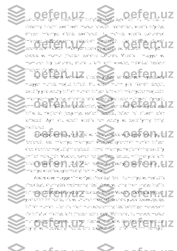 tushunchasi   ayrim   predmetning   borlig‘iga   ham   tegishlidir.   Bu   ma’noda   u
obektning   holatini   tavsiflovchi   mazkur   lahzadir.   Ikkinchidan,   voqelik   ro‘yobga
chiqqan   imkoniyat   sifatida   tavsiflanadi.   Bu   ma’noda   voqelik   tushunchasi
imkoniyat   kategoriyasining   nisbatdoshi   hisoblanadi.   Ular   bir-biriga   o‘tuvchi
qarama-qarshiliklardir.   Imkoniyat   potensial,   voqelik   esa   aktualdir.   Imkoniyat   –
abstrakt   va   mazmun   jihatidan   qashshoq   tushuncha.   Voqelik   –   muayyan   va
mazmunan   boy   tushuncha,   chunki   u   ko‘p   sonli   xossalar,   individual   betakror
jihatlarni o‘z ichiga oladi. 
Har   bir   predmet   ko‘p   sonli   aloqalar   yuzaga   kelishiga   zamin   yaratuvchi
muayyan   muhitda   mavjud   bo‘ladi.   Shu   sababli   muhim   yoki   ikkinchi   darajali,
tasodifiy yoki zaruriy bo‘lishi mumkin bo‘lgan ko‘p sonli imkoniyatlar mavjuddir.
Imkoniyatning ro‘yobga chiqishida ichki va zaruriy aloqalar muhim rol o‘ynaydi,
ammo   uning   ro‘yobga   chiqish   shartlari,   garchi   ular   tasodifiy   xususiyatga   ega
bo‘lsa-da,   rivojlanish   jarayoniga   sezilarli   darajada,   ba’zan   hal   qiluvchi   ta’sir
ko‘rsatadi.   Ayni   shu   sababli   voqelik   ham   zaruriy   va   tasodifiyning   birligi
hisoblanadi. 
Imkoniyatlarning turlari . Real va formal, abstrakt va muayyan imkoniyatlar
farqlanadi.   Real   imkoniyat   imkoniyatni   voqelikka   aylantirishi   mumkin   bo‘lgan
shart-sharoitlar mavjudligini anglatadi. Formal imkoniyat rivojlanishning tasodifiy
omillari   mahsulidir.   Masalan,   rasman   har   bir   fuqaro   deputat,   millioner   yoki   ko‘p
bolali   bo‘lishi   mumkin.   O‘z-o‘zidan   ravshanki,   aksariyat   fuqarolar   uchun   bu
imkoniyat voqelikka aylanmasligi ham mumkin. 
Abstrakt va muayyan imkoniyat  o‘rtasidagi farq – bu mohiyat va mavjudlik
o‘rtasidagi,   shuningdek   predmetning   ideal   obrazi   va   uning   inson   ongiga   bog‘liq
bo‘lmagan   obektiv   xususiyatlari   o‘rtasidagi   farqdir.   Masalan,   nikohga   kirayotgan
yoshlar bir-biri haqida, oila va umuman nikoh haqida ancha yuzaki tasavvurga ega
bo‘lishi   mumkin.  Ular   oila-nikoh   munosabatlarining  ideallashtirilgan   manzarasini
o‘z   bo‘lg‘usi   nikohiga   ko‘p   jihatdan   tatbiq   etadi.   Vaholanki,   bu   manzara   mazkur
munosabatlar   mohiyatiga   umuman   olganda   mos   kelsa-da,   lekin   ularning   butun
boyligi   va   murakkabligi   haqida   aniq   tasavvur   hosil   qilish   imkonini   bermaydi. 