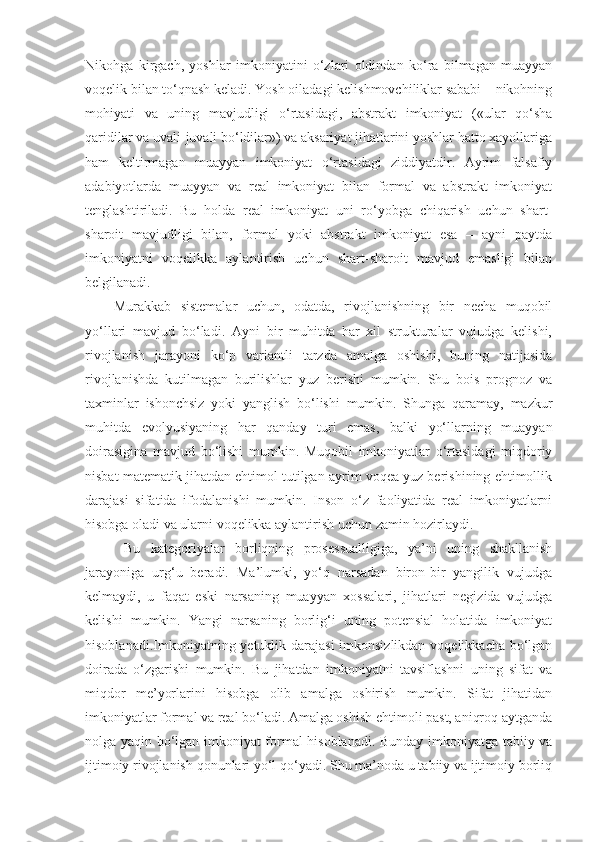 Nikohga   kirgach,   yoshlar   imkoniyatini   o‘zlari   oldindan   ko‘ra   bilmagan   muayyan
voqelik bilan to‘qnash keladi. Yosh oiladagi kelishmovchiliklar sababi – nikohning
mohiyati   va   uning   mavjudligi   o‘rtasidagi,   abstrakt   imkoniyat   («ular   qo‘sha
qaridilar va uvali-juvali bo‘ldilar») va aksariyat jihatlarini yoshlar hatto xayollariga
ham   keltirmagan   muayyan   imkoniyat   o‘rtasidagi   ziddiyatdir.   Ayrim   falsafiy
adabiyotlarda   muayyan   va   real   imkoniyat   bilan   formal   va   abstrakt   imkoniyat
tenglashtiriladi.   Bu   holda   real   imkoniyat   uni   ro‘yobga   chiqarish   uchun   shart-
sharoit   mavjudligi   bilan,   formal   yoki   abstrakt   imkoniyat   esa   –   ayni   paytda
imkoniyatni   voqelikka   aylantirish   uchun   shart-sharoit   mavjud   emasligi   bilan
belgilanadi. 
Murakkab   sistemalar   uchun,   odatda,   rivojlanishning   bir   necha   muqobil
yo‘llari   mavjud   bo‘ladi.   Ayni   bir   muhitda   har   xil   strukturalar   vujudga   kelishi,
rivojlanish   jarayoni   ko‘p   variantli   tarzda   amalga   oshishi,   buning   natijasida
rivojlanishda   kutilmagan   burilishlar   yuz   berishi   mumkin.   Shu   bois   prognoz   va
taxminlar   ishonchsiz   yoki   yanglish   bo‘lishi   mumkin.   Shunga   qaramay,   mazkur
muhitda   evolyusiyaning   har   qanday   turi   emas,   balki   yo‘llarning   muayyan
doirasigina   mavjud   bo‘lishi   mumkin.   Muqobil   imkoniyatlar   o‘rtasidagi   miqdoriy
nisbat matematik jihatdan ehtimol tutilgan ayrim voqea yuz berishining ehtimollik
darajasi   sifatida   ifodalanishi   mumkin.   Inson   o‘z   faoliyatida   real   imkoniyatlarni
hisobga oladi va ularni voqelikka aylantirish uchun zamin hozirlaydi. 
  Bu   kategoriyalar   borliqning   prosessualligiga,   ya’ni   uning   shakllanish
jarayoniga   urg‘u   beradi.   Ma’lumki,   yo‘q   narsadan   biron-bir   yangilik   vujudga
kelmaydi,   u   faqat   eski   narsaning   muayyan   xossalari,   jihatlari   negizida   vujudga
kelishi   mumkin.   Yangi   narsaning   borlig‘i   uning   potensial   holatida   imkoniyat
hisoblanadi . Imkoniyatning yetuklik darajasi  imkonsizlikdan voqelikkacha bo‘lgan
doirada   o‘zgarishi   mumkin.   Bu   jihatdan   imkoniyatni   tavsiflashni   uning   sifat   va
miqdor   me’yorlarini   hisobga   olib   amalga   oshirish   mumkin.   Sifat   jihatidan
imkoniyatlar formal va real bo‘ladi. Amalga oshish ehtimoli past, aniqroq aytganda
nolga yaqin bo‘lgan imkoniyat formal hisoblanadi. Bunday imkoniyatga tabiiy va
ijtimoiy rivojlanish qonunlari yo‘l qo‘yadi. Shu ma’noda u tabiiy va ijtimoiy borliq 