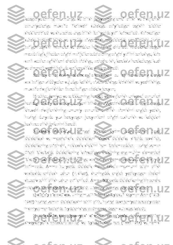 kategoriyalarining   mazmuniga   va   bilish   jarayonining   amal   qilish   va   rivojlanish
qonuniyatlariga   muvofiq   fikrlovchi   subektga   qo‘yiladigan   tegishli   talablar
shakllantiriladi va shu tariqa unga bilish faoliyatida yo‘l ko‘rsatiladi. Ko‘rsatilgan
subekt   borliqni   bilish   va   amalda   o‘zgartirish   masalalarida   amal   qilishi   lozim
bo‘lgan   tegishli   normalar   va   qoidalar   ham   ishlab   chiqiladi.   Dialektika   bergan
metodologik jihatdan to‘g‘ri mo‘ljallar tadqiqotning to‘g‘ri yo‘lini tanlashga, ko‘p
sonli  xatolar og‘ishlarni  chetlab o‘tishga, ortiqcha ish ,   keraksiz harakatlarga kuch
va qimmatli vaqtni behuda sarflamaslikka yordam beradi. 
Shunday   qilib,   hozirgi   talqindagi   dialektika   –   bu     a)   hodisalarning   ularga
xos   bo‘lgan   ziddiyatlar   vujudga   kelishi,   o‘zaro   ta’sirga   kirishishi   va   yechilishiga
muvofiq rivojlanishidan iborat bo‘lgan obektiv jarayon;  
b)   tabiat,   jamiyat   va   tafakkurning   harakat   va   rivojlanish   universal   qonunlari
haqidagi falsafiy konsepsiya; dunyoni bilish va o‘zgartirish metodi. Uning tizimiga
kiruvchi   rivojlanishning   umumiy   qonunlarini   bilish   o‘tmishni   anglab   yetish,
hozirgi   dunyoda   yuz   berayotgan   jarayonlarni   to‘g‘ri   tushunish   va   kelajakni
bashorat qilish imkonini beradi.
Noklassik   dialektika .   So‘nggi   yillarda   ayrim   tadqiqotchilar   Gegel
dialektikasi   va   materialistik   dialektikani   klassik   dialektika   sifatida   tavsiflab,
dialektikaning   to‘rtinchi,   noklassik   shaklini   ham   farqlamoqdalar.   Hozirgi   zamon
G‘arb   falsafasida   dialektikaning   ko‘rsatilgan   shaklining   eng   muhim   elementlari
falsafiy   mushohada   yuritishning   unga   xos   bo‘lgan   germenevtik   usulida   namoyon
bo‘lmoqda.   Ammo   bu   yerda   dialektik   metod   avvalo   mazmunni   talqin   qilish
vositasida   aniqlash   uchun   (P.Riker),   shuningdek   anglab   yetilayotgan   obektni
situtativ tahlil qilish uchun qo‘llaniladi.  Ammo XX asrda dialektikaning bir qancha
noklassik konsepsiyalari vujudga keldi. Ularning qatoriga quyidagilar kiradi:
a)  «fojeiy dialektika».  Uning muallifi fransuz faylasufi Raymon Aron (1905-
1983) hozirgi zamon dialektikasini tahlil qilib, hozirgi davr jamiyati taraqqiyotdan
insoniyat manfaatlarida foydalanishga qodir emas, degan xulosaga keladi;
b)   «dialektik   teologiya»   yoki   «inqiroz   teologiyasi».   Uning   mualliflari
shveysariyalik   protestant   teologi   va   faylasufi   Karl   Bart   (1886-1968)   va   nemis- 