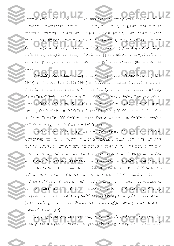 amerika xristian teologi Maul  Tillix (1886-1965). Ularning kreasionistik ta’limoti
dunyoning   rivojlanishi   zamirida   bu   dunyoni   qandaydir   g‘ayritabiiy   qurilish
materiali  – materiyadan yaratgan ilohiy substansiya  yotadi, degan g‘oyadan kelib
chiqadi.   Shu   sababli   dunyo   «Xudo   kabi   boqiy»   emas,   uning   boshi   va   oxiri   bor.
Ammo bu yaratilgan dunyo Xudo bilan biron-bir umumiy jihatga ega emas, degan
ma’noni   anglatmaydi.   Ularning   o‘rtasida   muayyan   o‘xshashlik   mavjud   bo‘lib,   u
pirovard,   yaratilgan   narsalarning   rivojlanish   yo‘llarini   tushunib   yetish   imkonini
beradi;
v)   «salbiy   dialektika».   Uning   taniqli   namoyandalari   Teodor   Adorno   (1903-
1969)   va   Jan   Pol   Sartr   (1905-1980)dir.   T.Adorno   –   nemis   faylasufi,   sosiologi,
Frankfurt   maktabining   vakili,   ko‘p   sonli   falsafiy   asarlar,   shu   jumladan   «Salbiy
dialektika» (1966) kitobining muallifi. J.P.Sartr – fransuz faylasufi va yozuvchisi,
ateistik  ekzistensializm   vakili. U  falsafa  muammolariga bag‘ishlangan  bir  qancha
asarlar,   shu   jumladan   «Dialektik   aql   tanqidi»   (1960)   kitobining   muallifi.   Uning
talqinida   dialektika   ikki   shaklda   –   «tanqidiy»   va   «dogmatik»   shakllarda   mavjud
bo‘lishi mumkin. Birinchisi «salbiy dialektika»dir. 
T.Adorno   va   J.P.Sartrning   «salbiy   dialektika»si   bir   yoqlama,   subektiv
konsepsiya   bo‘lib,   u   inkorni   mutlaqlashtirishdan,   butun   borliqning   umumiy
buzilishidan,   yalpi   kritisizmdan,   har   qanday   ijobiylikni   rad   etishdan,   o‘zini   o‘zi
inkor   qilishdan   kelib   chiqadi   va   shu   bois   metafizika   chegarasidan   chetga
chiqmaydi.  «Salbiy dialektika» - bu, mohiyat e’tibori bilan, aksildialektikadir. 
Dialektikaning   muqobillari   .   Odatda   rivojlanishning   dialektikaga   zid
bo‘lgan   yoki   unga   o‘xshamaydigan   konsepsiyalari,   bilish   metodlari,   dunyoni
ma’naviy   o‘zlashtirish   usullari,   ya’ni   dialektikadan   farq   qiluvchi   dunyoqarashga
doir   va   metodologik   mo‘ljallar     nazarda   tutiladi.   Dialektikaning   shunday
muqobillaridan   biri   metafizika,   sofistika,   eklektika,   sinergetika   metodlaridir
(ular   haqidagi   ma’lumot   “Metod   va   metodologiya:   asosiy   tushunchalar”
mavzusida berilgan).   
Umumiy   o‘zaro   aloqa   va   rivojlanishning   dialektik   tamoyil lari .   Har
qanday   konsepsiyaning   mazmunini   yoritishda   uning   tamoyillarini   tahlil   qilish 