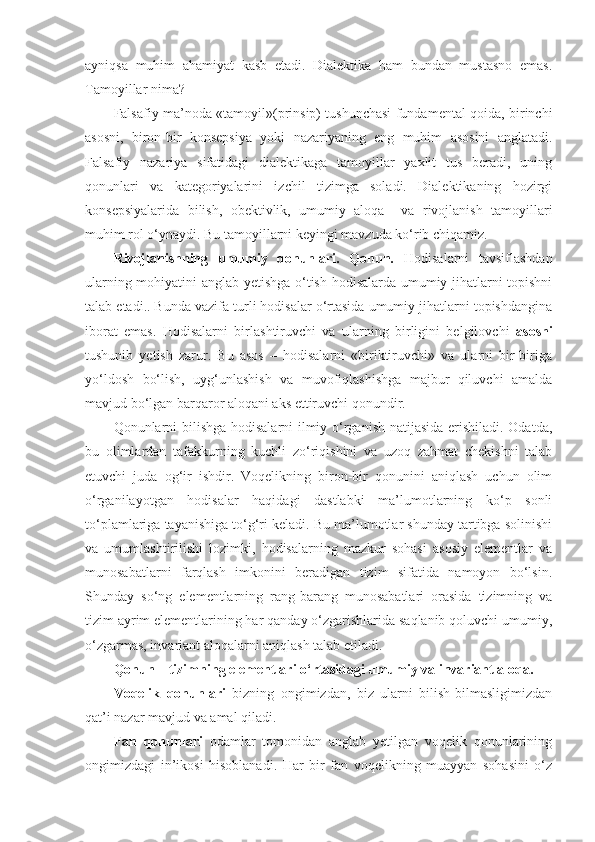 ayniqsa   muhim   ahamiyat   kasb   etadi.   Dialektika   ham   bundan   mustasno   emas.
Tamoyillar nima?
Falsafiy ma’noda «tamoyil»(prinsip) tushunchasi fundamental qoida, birinchi
asosni,   biron-bir   konsepsiya   yoki   nazariyaning   eng   muhim   asosini   anglatadi.
Falsafiy   nazariya   sifatidagi   dialektikaga   tamoyillar   yaxlit   tus   beradi,   uning
qonunlari   va   kategoriyalarini   izchil   tizimga   soladi.   Dialektikaning   hozirgi
konsepsiyalarida   bilish,   obektivlik,   umumiy   aloqa     va   rivojlanish   tamoyillari
muhim rol o‘ynaydi. Bu tamoyillarni keyingi mavzuda ko‘rib chiqamiz. 
Rivojlanishning   umumiy   qonunlari.   Qonun.   Hodisalarni   tavsiflashdan
ularning mohiyatini anglab yetishga o‘tish hodisalarda umumiy jihatlarni topishni
talab etadi.. Bunda vazifa turli hodisalar o‘rtasida umumiy jihatlarni topishdangina
iborat   emas.   Hodisalarni   birlashtiruvchi   va   ularning   birligini   belgilovchi   asosni
tushunib   yetish   zarur.   Bu   asos   –   hodisalarni   «biriktiruvchi»   va   ularni   bir-biriga
yo‘ldosh   bo‘lish,   uyg‘unlashish   va   muvofiqlashishga   majbur   qiluvchi   amalda
mavjud bo‘lgan barqaror aloqani aks ettiruvchi qonundir. 
Qonunlarni bilishga hodisalarni ilmiy o‘rganish natijasida erishiladi. Odatda,
bu   olimlardan   tafakkurning   kuchli   zo‘riqishini   va   uzoq   zahmat   chekishni   talab
etuvchi   juda   og‘ir   ishdir.   Voqelikning   biron-bir   qonunini   aniqlash   uchun   olim
o‘rganilayotgan   hodisalar   haqidagi   dastlabki   ma’lumotlarning   ko‘p   sonli
to‘plamlariga tayanishiga to‘g‘ri keladi. Bu ma’lumotlar shunday tartibga solinishi
va   umumlashtirilishi   lozimki,   hodisalarning   mazkur   sohasi   asosiy   elementlar   va
munosabatlarni   farqlash   imkonini   beradigan   tizim   sifatida   namoyon   bo‘lsin.
Shunday   so‘ng   elementlarning   rang-barang   munosabatlari   orasida   tizimning   va
tizim ayrim elementlarining har qanday o‘zgarishlarida saqlanib qoluvchi umumiy,
o‘zgarmas, invariant aloqalarni aniqlash talab etiladi. 
Q onun  –  tizimning elementlari o‘rtasidagi umumiy va invariant aloqa. 
Voqelik   qonunlari   bizning   ongimizdan,   biz   ularni   bilish-bilmasligimizdan
qat’i nazar mavjud va amal qiladi. 
Fan   qonunlari   odamlar   tomonidan   anglab   yetilgan   voqelik   qonunlarining
ongimizdagi   in’ikosi   hisoblanadi.   Har   bir   fan   voqelikning   muayyan   sohasini   o‘z 