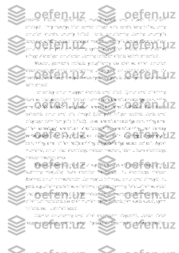 predmeti   sifatida   o‘rganar   ekan,   mazkur   sohada   amal   qiluvchi   qonunlarni
aniqlaydi.   Ilmiy   nazariya   bilan   qamrab   olingan   soha   qancha   keng   bo‘lsa,   uning
qonunlari   shuncha   umumiy   bo‘ladi.   Fanda   qonunlarning   ularning   umumiylik
darajasiga ko‘ra murakkab ierarxiyasi mavjud. Umumiylik darajasi pastroq bo‘lgan
qonunlar   umumiyroq   qonunlarning   ayrim   ko‘rinishlari   sifatida   amal   qiladi   va
so‘nggi zikr etilgan qonunlardan ularning oqibatlari sifatida keltirib chiqariladi. 
Masalan,   geometrik   optikada   yorug‘likning   aks   etish   va   sinish   qonunlari
elektromagnit   to‘lqinlar   tarqalishining   umumiyroq   qonunlaridan,   ular   esa,   o‘z
navbatida, elektromagnit maydoni nazariyasining yanada umumiyroq qonunlaridan
kelib chiqadi. 
Har   qanday   qonun   muayyan   sharoitda   amal   qiladi.   Qonun   amal   qilishining
bazis va lokal sharoitlarini  farqlash lozim.   Bazis sharoitlar qatoriga qonunning
amal   qilish   sohasini   belgilovchi   sharoitlar   kiradi.   Mazkur   sharoitlardan
tashqarida   qonun   amal   qila   olmaydi   (ular   yo‘q   bo‘lgan   taqdirda   ularda   amal
qilayotgan tizim ham yo‘q bo‘ladi).   Lokal sharoitlar qatoriga qonunning amal
qilish   sohasidagi   sharoitlar   kiradi.qonun   bu   sharoitlarning   har   qanday
variasiyasida   o‘z   kuchini   saqlab   qoladi,   lekin   ularning   o‘zgarishlari
qonunning   amal   qilish   natijalarining   o‘zgarishlariga   sabab   bo‘ladi .   Aytish
mumkinki,   qonun   lokal   sharoitlarga   nisbatan   invariant,   lekin   u   bazis   sharoitlarga
nisbatan invariant emas. 
Masalan, Arximed qonuni uchun suyuqlik va unga solingan jismning, og‘irlik
kuchining   mavjudligi   bazis   sharoitlar   hisoblanadi.   Bu   sharoitlarga   nisbatan
Arximed   qonuni   noinvariantdir:   ular   mavjud   bo‘lmasa,   qonun   amal   qilmaydi.   Bu
yerda suyuqlikning tarkibi va solishtirma og‘irligi, jismning fizik tuzilishi va shakli
lokal sharoitlar hisoblanadi. Ularga nisbatan qonun invariantdir. Ammo uning amal
qilishi turli natijalarda aks etishi mumkin: ayrim hollarda jism suvda suzadi, ayrim
hollarda esa – u cho‘kib ketadi. 
Odamlar   qonunlarning   amal   qilish   sharoitlarini   o‘zgartirib,   ulardan   o‘zlari
istagan   natijalarga   erishish   uchun   foydalanish   imkoniyatini   qo‘lga   kiritadilar. 