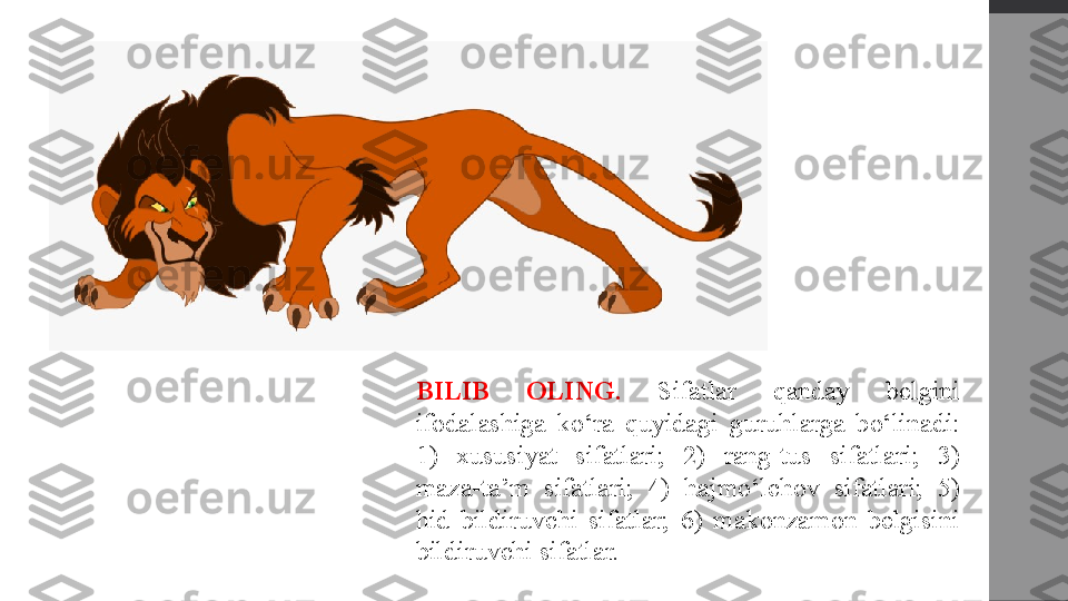 BILIB  OLING.  Sifatlar  qanday  belgini 
ifodalashiga  ko‘ra  quyidagi  guruhlarga  bo‘linadi: 
1)  xususiyat  sifatlari;  2)  rang-tus  sifatlari;  3) 
maza-ta’m  sifatlari;  4)  hajmo‘lchov  sifatlari;  5) 
hid  bildiruvchi  sifatlar;  6)  makonzamon  belgisini 
bildiruvchi sifatlar. 