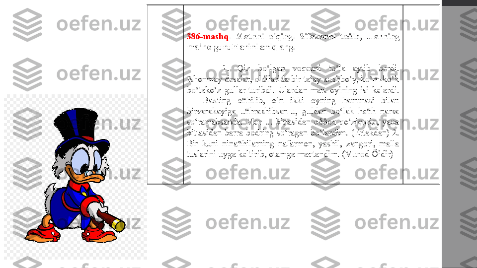 386-mashq .  Matnni  o‘qing.  Sifatlarni  toðib,  ularning 
ma’no guruhlarini aniqlang.
1.  Qiz  bo‘lgan  voqeani  to‘la  aytib  berdi. 
Ishonmay desalar, oldilarida bir talay xushbo‘y, ko‘m-ko‘k 
bo‘tako‘z  gullar  turibdi.  Ulardan  mart  oyining  isi  kelardi. 
—  Baxting  oñhilib,  o‘n  ikki  oyning  hammasi  bilan 
birvarakayiga  uñhrashibsan-u,  guldan  bo‘lak  heñh  narsa 
so‘ramabsanda.  Men  ...  bittasidan  oððoq  qo‘ziqorin,  yana 
bittasidan  barra  bodring  so‘ragan  bo‘lardim.  (Ertakdan)  2. 
Bir  kuni  ninañhilarning  nafarmon,  yashil,  zangori,  malla 
tuslarini uyga keltirib, otamga maqtandim. (Murod Õidir) 