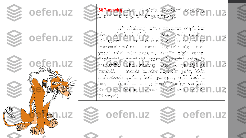 387-mashq .  Matnni  o‘qib,  sifatlarni  aniqlang. 
Ularni ma’no guruhlariga ajrating.
  Bir  ñholning  to‘rtta  navqiron  o‘g‘li  bor 
ekan.  Bir  kuni  ñhol:  —  Men  qarib  qoldim. 
Iñhingizdan kim aqlli va davlatmand bo‘lsa, menga 
merosxo‘r  bo‘ladi,—  debdi.  Eng  katta  o‘g‘il  qizil 
yoqut  ko‘zli  oltin  uzugini,  ikkinñhi  o‘g‘il  zarbof 
ñhoðonini,  uñhinñhisi  bebaho  kamarini  ko‘rsatib 
maqtanibdi.  Chol  indamay  turgan  kenja  o‘g‘ilga 
qarabdi.  —  Menda  bunday  boyliklar  yo‘q,  lekin 
mehnatkash  qo‘lim,  botir  yuragim,  aqlli  boshim 
bor,  —  debdi  u.  Uning  javobi  ñholga  yoqibdi. 
Kenja  o‘g‘ilga  bor  merosini  qoldirishini  aytibdi. 
(Rivoyat) 