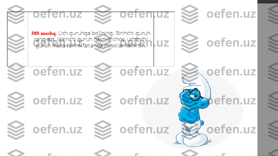 388-mashq . Uch guruhga bo‘lining. Birinchi guruh 
rang-tus, ikkinchi guruh hajm-o‘lchov, uchinchi 
guruh maza-ta’m sifatlariga misollar keltirsin. 
