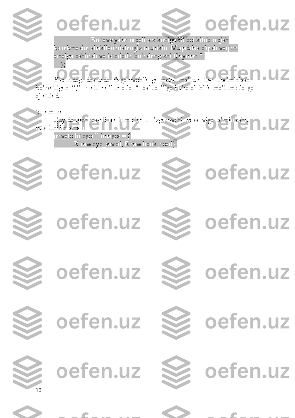                     "Bu tavsiyalar orqali siz kuniga 30 bet kitob o'qish 
ko'nikmasini shakllantirishingiz mumkin. Muqaddas o'qish vaqtini 
amalga oshirish va iste'dodli bo'lishingizni tilayman!",
    };
Yuqoridagi dasturda o’zgaruvchilarga matnli ma’lumotlarni ta’minlash 
ko’rsatilgan. “,” orqali ma’lumotlar “position”iga ko’ra alohida ma’lumotlarga 
ajratiladi.
2-namuna:
Quyida men rasmli ma’lumotlarni o’zgaruvchi massuviga ta’minlashni 
misolini beraman:
private Integer[] images = {
            R.raw.eye_saved, R.raw.book_read};
10 