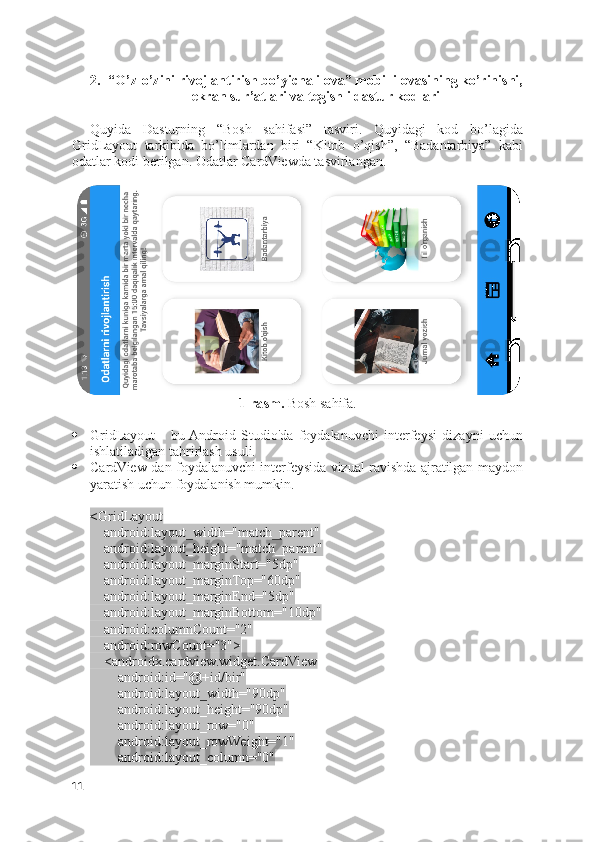 2. “O’z-o’zini rivojlantirish bo’yicha ilova” mobil ilovasining ko’rinishi,
ekran sur’atlari va tegishli dastur kodlari
Quyida   Dasturning   “Bosh   sahifasi”   tasviri.   Quyidagi   kod   bo’lagida
GridLayout   tarkibida   bo’limlardan   biri   “Kitob   o’qish”,   “Badantarbiya”   kabi
odatlar kodi berilgan. Odatlar CardViewda tasvirlangan.
1-rasm.  Bosh sahifa.
 GridLayout   -   bu  Android   Studio'da   foydalanuvchi   interfeysi   dizayni   uchun
ishlatiladigan tahrirlash usuli.
 CardView-dan foydalanuvchi interfeysida vizual ravishda ajratilgan maydon
yaratish uchun foydalanish mumkin.
< GridLayout
    android:layout_width="match_parent"
    android:layout_height="match_parent"
    android:layout_marginStart="5dp"
    android:layout_marginTop="60dp"
    android:layout_marginEnd="5dp"
    android:layout_marginBottom="10dp"
    android:columnCount="2"
    android:rowCount="3">
    <androidx.cardview.widget.CardView
        android:id="@+id/bir"
        android:layout_width="90dp"
        android:layout_height="90dp"
        android:layout_row="0"
        android:layout_rowWeight="1"
        android:layout_column="0"
11 