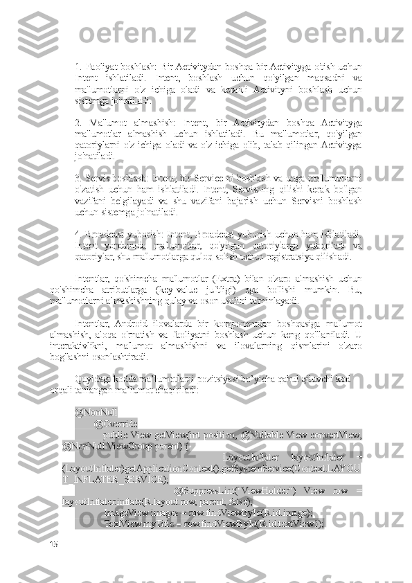 1.  Faoliyat   boshlash:   Bir  Activitydan  boshqa   bir  Activityga  o'tish  uchun
Intent   ishlatiladi.   Intent,   boshlash   uchun   qo'yilgan   maqsadni   va
ma'lumotlarni   o'z   ichiga   oladi   va   kerakli   Activityni   boshlash   uchun
sistemga jo'natiladi.
2.   Ma'lumot   almashish:   Intent,   bir   Activitydan   boshqa   Activityga
ma'lumotlar   almashish   uchun   ishlatiladi.   Bu   ma'lumotlar,   qo'yilgan
qatoriylarni   o'z   ichiga   oladi   va   o'z   ichiga   olib,   talab   qilingan  Activityga
jo'natiladi.
3. Servis boshlash: Intent, bir Service ni boshlash va unga ma'lumotlarni
o'zatish   uchun   ham   ishlatiladi.   Intent,   Servisning   qilishi   kerak   bo'lgan
vazifani   belgilayadi   va   shu   vazifani   bajarish   uchun   Servisni   boshlash
uchun sistemga jo'natiladi.
4. Broadcast  yuborish:  Intent, Broadcast yuborish uchun ham ishlatiladi.
Intent   yordamida   ma'lumotlar,   qo'yilgan   qatoriylarga   yuboriladi   va
qatoriylar, shu ma'lumotlarga quloq solish uchun registratsiya qilishadi.
Intentlar,   qo'shimcha   ma'lumotlar   (Extra)   bilan   o'zaro   almashish   uchun
qo'shimcha   atributlarga   (key-value   juftligi)   ega   bo'lishi   mumkin.   Bu,
ma'lumotlarni almashishning qulay va oson usulini ta'minlayadi.
Intentlar,   Android   ilovalarda   bir   komponentdan   boshqasiga   ma'lumot
almashish,   aloqa   o'rnatish   va   faoliyatni   boshlash   uchun   keng   qo'llaniladi.   U
interaktivlikni,   ma'lumot   almashishni   va   ilovalarning   qismlarini   o'zaro
bog'lashni osonlashtiradi.
Quyidagi kodda ma’lumotlarni pozitsiyasi bo’yicha qabul qiluvchi kod 
orqali tanlangan ma’lumot chaqiriladi:
@NonNull
        @Override
                public  View   getView(int   position,   @Nullable  View   convertView,
@NonNull ViewGroup parent) {
                        LayoutInflater   layoutInflater   =
(LayoutInflater)getApplicationContext().getSystemService(Context.LAYOU
T_INFLATER_SERVICE);
                        @SuppressLint("ViewHolder")   View   row   =
layoutInflater.inflate(R.layout.row, parent, false);
            ImageView images = row.findViewById(R.id.image);
            TextView myTitle = row.findViewById(R.id.textView1);
15 