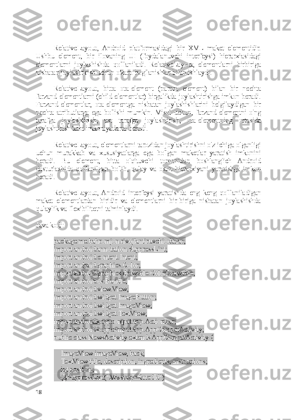 RelativeLayout,   Android   platformasidagi   bir   XML   maket   elementidir.
Ushbu   element,   bir   ilovaning   UI   (foydalanuvchi   interfeysi)   hierarxiasidagi
elementlarni   joylashishda   qo'llaniladi.   RelativeLayout,   elementlarni   birbiriga
nisbatan joylashtirish uchun o'zaro bog'lanishlar bilan ishlaydi.
RelativeLayout,   bitta   ota-element   (parent   element)   bilan   bir   nechta
farzand-elementlarni (child elementlar) birgalikda joylashtirishga imkon beradi.
Farzand-elementlar,   ota-elementga   nisbatan   joylashishlarini   belgilaydigan   bir
nechta   atributlarga   ega   bo'lishi   mumkin.   Misol   uchun,   farzand-elementni   o'ng
tarafga   joylashtirish,   ust   tarafga   joylashtirish,   ota-elementning   ortasida
joylashtirish kabi imkoniyatlarni beradi.
RelativeLayout, elementlarni tarozidan joylashtirishni o'z ichiga olganligi
uchun   murakkab   va   xususiyatlarga   ega   bo'lgan   maketlar   yaratish   imkonini
beradi.   Bu   element,   bitta   o'qituvchi   tomonidan   boshlang'ich   Android
dasturlashida   qo'llanilgan   bo'lib,   qulay   va   oson   hierarxiyani   yaratishga   imkon
beradi.
RelativeLayout,  Android   interfeysi   yaratishda   eng   keng   qo'llaniladigan
maket   elementlardan   biridir   va   elementlarni   bir-biriga   nisbatan   joylashishda
qulaylik va flexibilitetni ta'minlaydi.
Java kodi:
package me.bahromjon.rivojlantiruvchiodatlar;
import android.annotation.SuppressLint;
import android.content.Intent;
import android.graphics.Color;
import android.graphics.drawable.ColorDrawable;
import android.os.Bundle;
import android.view.View;
import android.widget.ImageButton;
import android.widget.ImageView;
import android.widget.TextView;
import androidx.appcompat.app.ActionBar;
import androidx.appcompat.app.AppCompatActivity;
public class NewsActivity extends AppCompatActivity {
    ImageView imageView, back;
    TextView title, description, ingredients, instructions;
    int position;
    @SuppressLint("MissingInflatedId")
18 