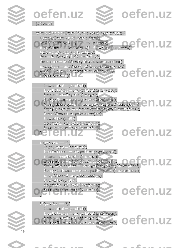     @Override
    protected void onCreate(Bundle savedInstanceState) {
        super.onCreate(savedInstanceState);
        setContentView(R.layout.activity_news);
        imageView = findViewById(R.id.another_imageView);
        back = findViewById(R.id.back);
        title = findViewById(R.id.titleText);
        description = findViewById(R.id.descriptionText);
        instructions = findViewById(R.id.instructionsText);
        //PASS DATA: GetIntents from MainActivity
        if (position == 0){
            Intent intent = getIntent();
            Bundle bundle = this.getIntent().getExtras();
            int pic = bundle.getInt("image");
            String aTitle = intent.getStringExtra("title");
            String aDescription = intent.getStringExtra("description");
            String aInstruction = intent.getStringExtra("instructions");
            imageView.setImageResource(pic);
            title.setText(aTitle);
            description.setText(aDescription);
            instructions.setText(aInstruction);
        }
        if (position == 1){
            Intent intent = getIntent();
            Bundle bundle = this.getIntent().getExtras();
            int pic = bundle.getInt("image");
            String aTitle = intent.getStringExtra("title");
            String aDescription = intent.getStringExtra("description");
            String aInstruction = intent.getStringExtra("instructions");
            imageView.setImageResource(pic);
            title.setText(aTitle);
            description.setText(aDescription);
            instructions.setText(aInstruction);
        }
        if (position == 2){
            Intent intent = getIntent();
            Bundle bundle = this.getIntent().getExtras();
            int pic = bundle.getInt("image");
            String aTitle = intent.getStringExtra("title");
19 