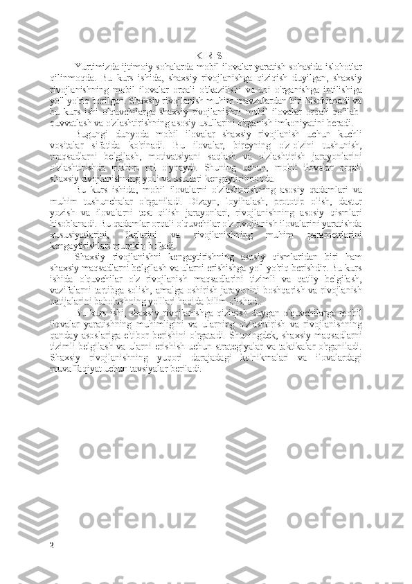 K IRISH
Yurtimizda i jtimoiy sohalarda mobil ilovalar yaratish sohasida islohotlar
qil in moqda.   Bu   kurs   ishida,   shaxsiy   rivojlanishga   qiziqish   duyilgan,   shaxsiy
rivojlanishning   mobil   ilovalar   orqali   o'tkazilishi   va   uni   o'rganishga   intilishiga
yo'l-yo'riq berilgan. Shaxsiy rivojlanish muhim mavzulardan biri hisoblanadi va
bu   kurs   ishi   o'quvchilarga   shaxsiy   rivojlanishni   mobil   ilovalar   orqali   qo'llab-
quvvatlash va o'zlashtirishning asosiy usullarini o'rganish imkoniyatini beradi.
Bugungi   dunyoda   mobil   ilovalar   shaxsiy   rivojlanish   uchun   kuchli
vositalar   sifatida   ko'rinadi.   Bu   ilovalar,   bireyning   o'z-o'zini   tushunish,
maqsadlarni   belgilash,   motivatsiyani   saqlash   va   o'zlashtirish   jarayonlarini
o'zlashtirishda   muhim   rol   o'ynaydi.   Shuning   uchun,   mobil   ilovalar   orqali
shaxsiy rivojlanishning yo'li va usullari kengaytirilmoqda.
Bu   kurs   ishida,   mobil   ilovalarni   o'zlashtirishning   asosiy   qadamlari   va
muhim   tushunchalar   o'rganiladi.   Dizayn,   loyihalash,   prototip   olish,   dastur
yozish   va   ilovalarni   test   qilish   jarayonlari,   rivojlanishning   asosiy   qismlari
hisoblanadi. Bu qadamlar orqali o'quvchilar o'z rivojlanish ilovalarini yaratishda
xususiyatlarini,   fikrlarini   va   rivojlanishning   muhim   parametrlarini
kengaytirishlari mumkin bo'ladi.
Shaxsiy   rivojlanishni   kengaytirishning   asosiy   qismlaridan   biri   ham
shaxsiy maqsadlarni belgilash va ularni erishishga yo'l-yo'riq berishdir. Bu kurs
ishida   o'quvchilar   o'z   rivojlanish   maqsadlarini   tizimli   va   qat'iy   belgilash,
vazifalarni tartibga solish, amalga oshirish jarayonini boshqarish va rivojlanish
natijalarini baholashning yo'llari haqida bilim olishadi.
Bu   kurs   ishi,   shaxsiy   rivojlanishga   qiziqish   duygan   o'quvchilarga   mobil
ilovalar   yaratishning   muhimligini   va   ularning   o'zlashtirish   va   rivojlanishning
qanday   asoslariga   e'tibor   berishini   o'rgatadi.   Shuningdek,   shaxsiy   maqsadlarni
tizimli belgilash va ularni erishish uchun strategiyalar va taktikalar o'rganiladi.
Shaxsiy   rivojlanishning   yuqori   darajadagi   ko'nikmalari   va   ilovalardagi
muvaffaqiyat uchun tavsiyalar beriladi. 
 
2 