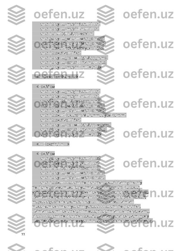         android:layout_marginStart="10dp"
        android:layout_marginEnd="10dp"
        android:id="@+id/app_version"
        android:layout_width="wrap_content"
        android:layout_height="wrap_content"
        android:text="Dastur versiyasi: 1.0.0"
        android:textSize="16sp"
        android:layout_below="@id/app_name"
        android:layout_centerHorizontal="true"
        android:layout_marginTop="8dp" />
    <!-- Developer Name -->
    <TextView
        android:layout_marginStart="10dp"
        android:layout_marginEnd="10dp"
        android:id="@+id/developer_name"
        android:layout_width="wrap_content"
        android:layout_height="wrap_content"
        android:text="Dasturchi: Muhammadiyev Bahrom"
        android:textSize="16sp"
        android:layout_below="@id/app_version"
        android:layout_centerHorizontal="true"
        android:layout_marginTop="8dp" />
    <!-- Description -->
    <TextView
        android:layout_marginStart="10dp"
        android:layout_marginEnd="10dp"
        android:id="@+id/app_description"
        android:layout_width="wrap_content"
        android:layout_height="wrap_content"
        android:text="Odatlarni rivojlantirish dasturi bizning insoniy 
rivojlanishimiz va muvaffaqiyatimiz uchun muhimdir. Bu dastur 
yordamida biz odatlarimizni yaxshilash, yuqori natijalarga erishish va 
o'zimizni rivojlantirishimiz mumkin. Odatlarni rivojlantirish dasturi, 
maqsadlarga erishish, samarali hayot olib borish va o'zimizni 
mustahkamlash imkoniyatlarini yaratadi. Odatlarni rivojlantirish, 
o'zimizni takomillashtirish, bilim va tajribalarimizni oshirishga xizmat 
qiladi. Odatlarni rivojlantirish dasturi, o'zimizni yangilash, zamonaviy 
o'zgarishlarga moslashish va yuqori natijalarga erishish imkonini beradi. 
22 