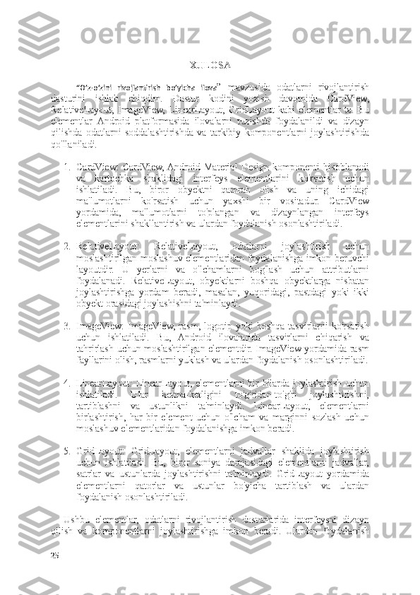 XULOSA
“O’z-o’zini   rivojlantirish   bo’yicha   ilova ”   mavzusida   odatlarni   rivojlantirish
dasturini   ishlab   chiqdim.   Dastur   kodini   yozish   davomida   CardView,
RelativeLayout,   ImageView,   LinearLayout,   GridLayout   kabi   elementlar   ta.   Bu
elementlar   Android   platformasida   ilovalarni   tuzishda   foydalanildi   va   dizayn
qilishda   odatlarni   soddalashtirishda   va   tarkibiy   komponentlarni   joylashtirishda
qo'llaniladi.
1. CardView:   CardView,  Android   Material   Design   komponenti   hisoblanadi
va   kartochka   shaklidagi   interfeys   elementlarini   ko'rsatish   uchun
ishlatiladi.   Bu,   biror   obyektni   qamrab   olish   va   uning   ichidagi
ma'lumotlarni   ko'rsatish   uchun   yaxshi   bir   vositadur.   CardView
yordamida,   ma'lumotlarni   to'plangan   va   dizaynlangan   interfeys
elementlarini shakllantirish va ulardan foydalanish osonlashtiriladi.
2. RelativeLayout:   RelativeLayout,   odatlarni   joylashtirish   uchun
moslashtirilgan moslashuv elementlaridan foydalanishga imkon beruvchi
layoutdir.   U   yerlarni   va   o'lchamlarni   bog'lash   uchun   attributlarni
foydalanadi.   RelativeLayout,   obyektlarni   boshqa   obyektlarga   nisbatan
joylashtirishga   yordam   beradi,   masalan,   yuqoridagi,   pastdagi   yoki   ikki
obyekt orasidagi joylashishni ta'minlaydi.
3. ImageView:  ImageView,   rasm,  logotip  yoki   boshqa  tasvirlarni  ko'rsatish
uchun   ishlatiladi.   Bu,   Android   ilovalarida   tasvirlarni   chiqarish   va
tahrirlash uchun moslashtirilgan elementdir. ImageView yordamida rasm
fayllarini olish, rasmlarni yuklash va ulardan foydalanish osonlashtiriladi.
4. LinearLayout: LinearLayout, elementlarni bir hilarda joylashtirish uchun
ishlatiladi.   Ular   ketma-ketligini   to'g'ridan-to'g'ri   joylashtirishni,
tartiblashni   va   ustunlikni   ta'minlaydi.   LinearLayout,   elementlarni
birlashtirish,   har   bir   element   uchun   o'lcham   va   marginni   sozlash   uchun
moslashuv elementlaridan foydalanishga imkon beradi.
5. GridLayout:   GridLayout,   elementlarni   jadvallar   shaklida   joylashtirish
uchun   ishlatiladi.   Bu,   biror   soniya   darajasidagi   elementlarni   jadvallar,
satrlar   va   ustunlarda   joylashtirishni   ta'minlaydi.   GridLayout   yordamida
elementlarni   qatorlar   va   ustunlar   bo'yicha   tartiblash   va   ulardan
foydalanish osonlashtiriladi.
Ushbu   elementlar,   odatlarni   rivojlantirish   dasturlarida   interfeysni   dizayn
qilish   va   komponentlarni   joylashtirishga   imkon   beradi.   Ulardan   foydalanish
25 