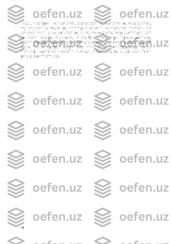 orqali,   interfeysni   osonlashtirish,   elementlarni   moslashtirish   va   shakllantirish,
ma'lumotlarni   ko'rsatish   va   bir-biriga   bog'lashni   osonlashtirish   mumkin.   Biz
umuman   mobil   aloqa   avlodlari   va   tijorat   maqsadlarida   ishga   tushirilgan   turli
avlodlarni   batafsil   muhokama   qildik.   Mobil   telefoniya   foydalanuvchilarga
taqdim etayotgan xususiyatlar va xizmatlarda sezilarli o'sishni kuzatdi.   Bugungi
kunda   biz   ko'rayotgan   dunyo   faqat   mobil   aloqa   texnologiyasidagi   ushbu
inqilobiy   o'zgarishlar   bosqichini   boshdan   o’tkazmoqda   va   bu   avlodlar   o’sishi
yanada davom etmoqda.
26 