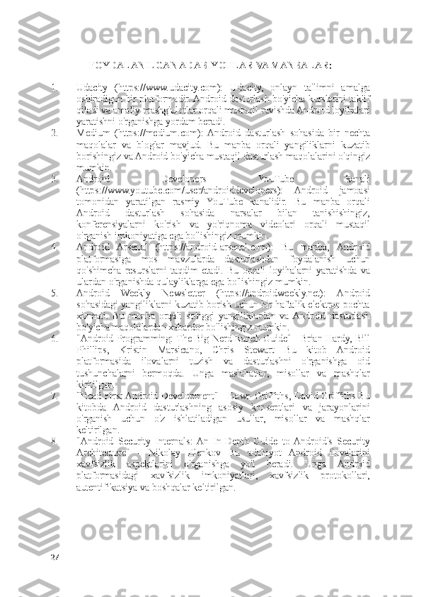 FOYDALANILGAN ADABIYOTLAR VA MANBALAR:
1. Udacity   (https://www.udacity.com):   Udacity,   onlayn   ta'limni   amalga
oshiradigan bir platformadir. Android dasturlash bo'yicha kurslarini taklif
qiladi va amaliy mashg'ulotlar orqali mustaqil ravishda Android loyihalari
yaratishni o'rganishga yordam beradi.
2. Medium   (https://medium.com):   Android   dasturlash   sohasida   bir   nechta
maqolalar   va   bloglar   mavjud.   Bu   manba   orqali   yangiliklarni   kuzatib
borishingiz va Android bo'yicha mustaqil dasturlash maqolalarini o'qingiz
mumkin.
3. Android   Developers   YouTube   kanali
(https://www.youtube.com/user/androiddevelopers):   Android   jamoasi
tomonidan   yaratilgan   rasmiy   YouTube   kanalidir.   Bu   manba   orqali
Android   dasturlash   sohasida   narsalar   bilan   tanishishingiz,
konferensiyalarni   ko'rish   va   yo'riqnoma   videolari   orqali   mustaqil
o'rganish imkoniyatiga ega bo'lishingiz mumkin.
4. Android   Arsenal   (https://android-arsenal.com):   Bu   manba,   Android
platformasiga   mos   mavzularda   dasturlashdan   foydalanish   uchun
qo'shimcha   resurslarni   taqdim   etadi.   Bu   orqali   loyihalarni   yaratishda   va
ulardan o'rganishda qulayliklarga ega bo'lishingiz mumkin.
5. Android   Weekly   Newsletter   (https://androidweekly.net):   Android
sohasidagi yangiliklarni kuzatib borish uchun bir haftalik elektron pochta
xizmati.   Bu   manba   orqali   so'nggi   yangiliklardan   va  Android   dasturlash
bo'yicha maqolalardan xabardor bo'lishingiz mumkin.
6. "Android Programming: The Big Nerd Ranch Guide" - Brian Hardy, Bill
Phillips,   Kristin   Marsicano,   Chris   Stewart   Bu   kitob   Android
platformasida   ilovalarni   tuzish   va   dasturlashni   o'rganishga   oid
tushunchalarni   bermoqda.   Unga   maslahatlar,   misollar   va   mashqlar
kiritilgan.
7. "Head First Android Development" - Dawn Griffiths, David Griffiths Bu
kitobda   Android   dasturlashning   asosiy   konseptlari   va   jarayonlarini
o'rganish   uchun   o'z   ishlatiladigan   usullar,   misollar   va   mashqlar
keltirilgan.
8. "Android   Security   Internals:  An   In-Depth   Guide   to  Android's   Security
Architecture"   -   Nikolay   Elenkov   Bu   adabiyot   Android   ilovalarini
xavfsizlik   aspektlarini   o'rganishga   yo'l   beradi.   Unga   Android
platformasidagi   xavfsizlik   imkoniyatlari,   xavfsizlik   protokollari,
autentifikatsiya va boshqalar keltirilgan.
27 