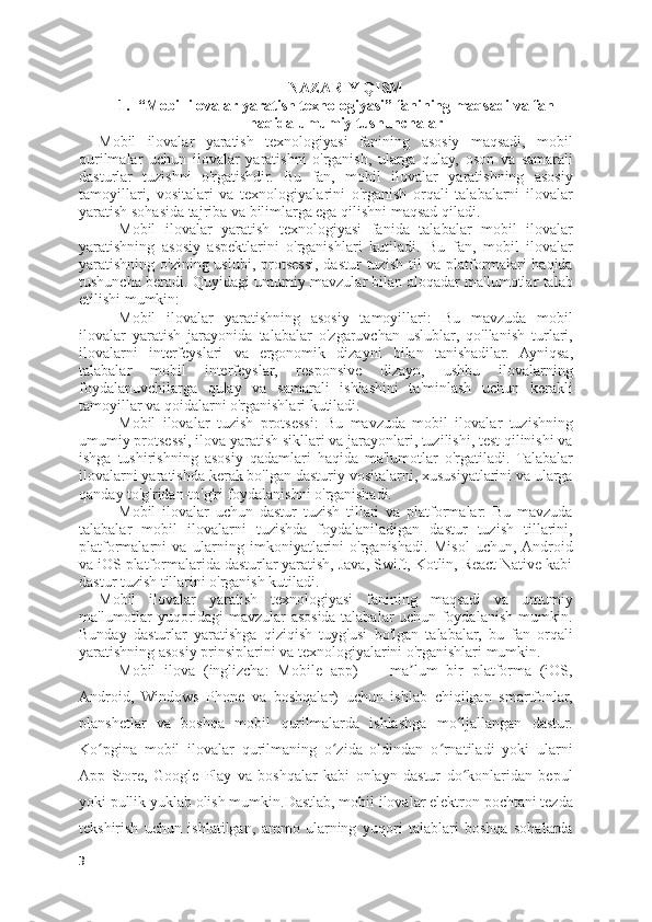 NAZARIY QISM
1. “Mobil ilovalar yaratish texnologiyasi” fanining maqsadi va fan
haqida umumiy tushunchalar
Mobil   ilovalar   yaratish   texnologiyasi   fanining   asosiy   maqsadi,   mobil
qurilmalar   uchun   ilovalar   yaratishni   o'rganish,   ularga   qulay,   oson   va   samarali
dasturlar   tuzishni   o'rgatishdir.   Bu   fan,   mobil   ilovalar   yaratishning   asosiy
tamoyillari,   vositalari   va   texnologiyalarini   o'rganish   orqali   talabalarni   ilovalar
yaratish sohasida tajriba va bilimlarga ega qilishni maqsad qiladi.
Mobil   ilovalar   yaratish   texnologiyasi   fanida   talabalar   mobil   ilovalar
yaratishning   asosiy   aspektlarini   o'rganishlari   kutiladi.   Bu   fan,   mobil   ilovalar
yaratishning o'zining uslubi,  protsessi,  dastur  tuzish til  va platformalari  haqida
tushuncha beradi. Quyidagi umumiy mavzular bilan aloqadar ma'lumotlar talab
etilishi mumkin:
Mobil   ilovalar   yaratishning   asosiy   tamoyillari:   Bu   mavzuda   mobil
ilovalar   yaratish   jarayonida   talabalar   o'zgaruvchan   uslublar,   qo'llanish   turlari,
ilovalarni   interfeyslari   va   ergonomik   dizayni   bilan   tanishadilar.   Ayniqsa,
talabalar   mobil   interfeyslar,   responsive   dizayn,   ushbu   ilovalarning
foydalanuvchilarga   qulay   va   samarali   ishlashini   ta'minlash   uchun   kerakli
tamoyillar va qoidalarni o'rganishlari kutiladi.
Mobil   ilovalar   tuzish   protsessi:   Bu   mavzuda   mobil   ilovalar   tuzishning
umumiy protsessi, ilova yaratish sikllari va jarayonlari, tuzilishi, test qilinishi va
ishga   tushirishning   asosiy   qadamlari   haqida   ma'lumotlar   o'rgatiladi.   Talabalar
ilovalarni yaratishda kerak bo'lgan dasturiy vositalarni, xususiyatlarini va ularga
qanday to'g'ridan-to'g'ri foydalanishni o'rganishadi.
Mobil   ilovalar   uchun   dastur   tuzish   tillari   va   platformalar:   Bu   mavzuda
talabalar   mobil   ilovalarni   tuzishda   foydalaniladigan   dastur   tuzish   tillarini,
platformalarni   va   ularning   imkoniyatlarini   o'rganishadi.   Misol   uchun,  Android
va iOS platformalarida dasturlar yaratish, Java, Swift, Kotlin, React Native kabi
dastur tuzish tillarini o'rganish kutiladi.
Mobil   ilovalar   yaratish   texnologiyasi   fanining   maqsadi   va   umumiy
ma'lumotlar yuqoridagi mavzular asosida talabalar uchun foydalanish mumkin.
Bunday   dasturlar   yaratishga   qiziqish   tuyg'usi   bo'lgan   talabalar,   bu   fan   orqali
yaratishning asosiy prinsiplarini va texnologiyalarini o'rganishlari mumkin.
Mobil   ilova   (inglizcha:   Mobile   app)   —   ma lum   bir   platforma   (iOS,ʼ
Android,   Windows   Phone   va   boshqalar)   uchun   ishlab   chiqilgan   smartfonlar,
planshetlar   va   boshqa   mobil   qurilmalarda   ishlashga   mo ljallangan   dastur.	
ʻ
Ko pgina   mobil   ilovalar   qurilmaning   o zida   oldindan   o rnatiladi   yoki   ularni	
ʻ ʻ ʻ
App   Store,   Google   Play   va   boshqalar   kabi   onlayn   dastur   do konlaridan   bepul	
ʻ
yoki pullik yuklab olish mumkin.Dastlab, mobil ilovalar elektron pochtani tezda
tekshirish   uchun   ishlatilgan,   ammo   ularning   yuqori   talablari   boshqa   sohalarda
3 