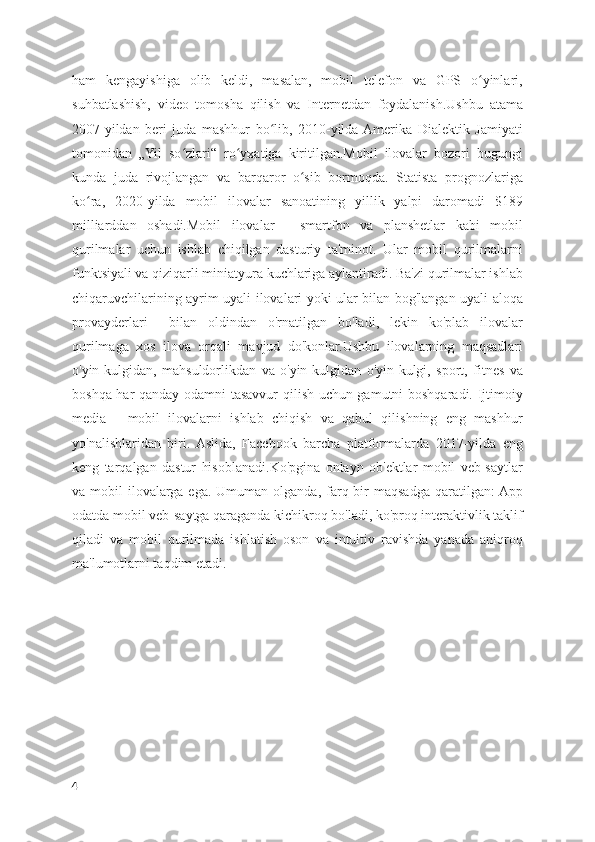 ham   kengayishiga   olib   keldi,   masalan,   mobil   telefon   va   GPS   o yinlari,ʻ
suhbatlashish,   video   tomosha   qilish   va   Internetdan   foydalanish.Ushbu   atama
2007-yildan   beri   juda   mashhur   bo lib,   2010-yilda  Amerika   Dialektik   Jamiyati	
ʻ
tomonidan   „Yil   so zlari“   ro yxatiga   kiritilgan.Mobil   ilovalar   bozori   bugungi	
ʻ ʻ
kunda   juda   rivojlangan   va   barqaror   o sib   bormoqda.   Statista   prognozlariga	
ʻ
ko ra,   2020-yilda   mobil   ilovalar   sanoatining   yillik   yalpi   daromadi   $189	
ʻ
milliarddan   oshadi.Mobil   ilovalar   -   smartfon   va   planshetlar   kabi   mobil
qurilmalar   uchun   ishlab   chiqilgan   dasturiy   ta'minot.   Ular   mobil   qurilmalarni
funktsiyali va qiziqarli miniatyura kuchlariga aylantiradi. Ba'zi qurilmalar ishlab
chiqaruvchilarining ayrim uyali ilovalari yoki ular bilan bog'langan uyali aloqa
provayderlari     bilan   oldindan   o'rnatilgan   bo'ladi,   lekin   ko'plab   ilovalar
qurilmaga   xos   ilova   orqali   mavjud   do'konlar.Ushbu   ilovalarning   maqsadlari
o'yin-kulgidan,   mahsuldorlikdan   va   o'yin-kulgidan   o'yin-kulgi,   sport,   fitnes   va
boshqa har qanday odamni tasavvur qilish uchun gamutni boshqaradi. Ijtimoiy
media   -   mobil   ilovalarni   ishlab   chiqish   va   qabul   qilishning   eng   mashhur
yo'nalishlaridan   biri.  Aslida,   Facebook   barcha   platformalarda   2017-yilda   eng
keng   tarqalgan   dastur   hisoblanadi.Ko'pgina   onlayn   ob'ektlar   mobil   veb-saytlar
va mobil   ilovalarga  ega. Umuman  olganda,  farq  bir   maqsadga  qaratilgan:  App
odatda mobil veb-saytga qaraganda kichikroq bo'ladi, ko'proq interaktivlik taklif
qiladi   va   mobil   qurilmada   ishlatish   oson   va   intuitiv   ravishda   yanada   aniqroq
ma'lumotlarni taqdim etadi.
4 