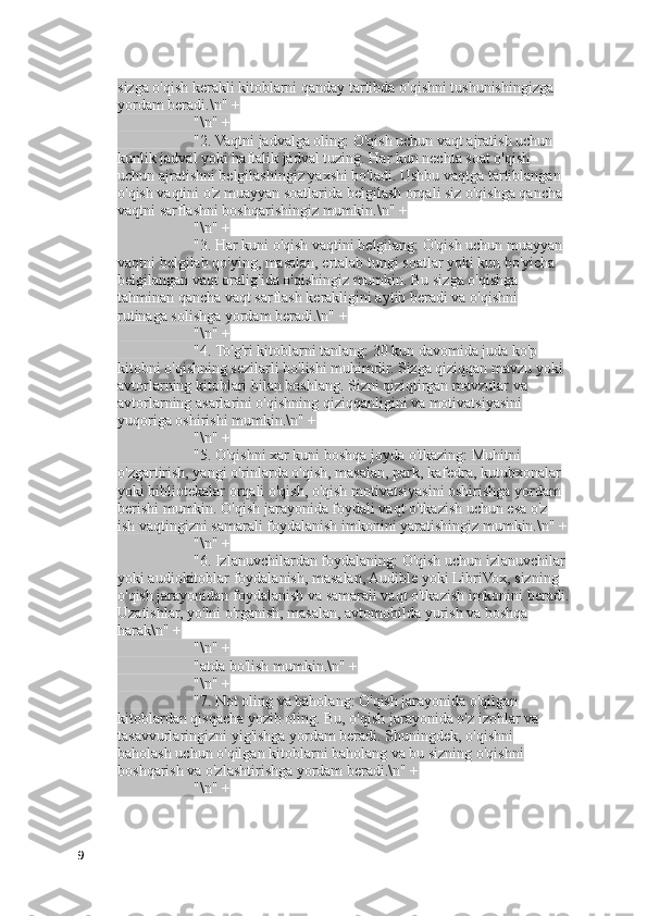 sizga o'qish kerakli kitoblarni qanday tartibda o'qishni tushunishingizga 
yordam beradi.\n" +
                    "\n" +
                    "2. Vaqtni jadvalga oling: O'qish uchun vaqt ajratish uchun 
kunlik jadval yoki haftalik jadval tuzing. Har kun nechta soat o'qish 
uchun ajratishni belgilashingiz yaxshi bo'ladi. Ushbu vaqtga tartiblangan 
o'qish vaqtini o'z muayyan soatlarida belgilash orqali siz o'qishga qancha 
vaqtni sarflashni boshqarishingiz mumkin.\n" +
                    "\n" +
                    "3. Har kuni o'qish vaqtini belgilang: O'qish uchun muayyan 
vaqtni belgilab qo'ying, masalan, ertalab tungi soatlar yoki kun bo'yicha 
belgilangan vaqt oralig'ida o'qishingiz mumkin. Bu sizga o'qishga 
tahminan qancha vaqt sarflash kerakligini aytib beradi va o'qishni 
rutinaga solishga yordam beradi.\n" +
                    "\n" +
                    "4. To'g'ri kitoblarni tanlang: 30 kun davomida juda ko'p 
kitobni o'qishning sezilarli bo'lishi muhimdir. Sizga qiziqqan mavzu yoki 
avtorlarning kitoblari bilan boshlang. Sizni qiziqtirgan mavzular va 
avtorlarning asarlarini o'qishning qiziqqanligini va motivatsiyasini 
yuqoriga oshirishi mumkin.\n" +
                    "\n" +
                    "5. O'qishni xar kuni boshqa joyda o'tkazing: Muhitni 
o'zgartirish, yangi o'rinlarda o'qish, masalan, park, kafedra, kutubxonalar 
yoki bibliotekalar orqali o'qish, o'qish motivatsiyasini oshirishga yordam 
berishi mumkin. O'qish jarayonida foydali vaqt o'tkazish uchun esa o'z 
ish vaqtingizni samarali foydalanish imkonini yaratishingiz mumkin.\n" +
                    "\n" +
                    "6. Izlanuvchilardan foydalaning: O'qish uchun izlanuvchilar
yoki audiokitoblar foydalanish, masalan, Audible yoki LibriVox, sizning 
o'qish jarayonidan foydalanish va samarali vaqt o'tkazish imkonini beradi.
Uzatishlar, yo'lni o'rganish, masalan, avtomobilda yurish va boshqa 
harak\n" +
                    "\n" +
                    "atda bo'lish mumkin.\n" +
                    "\n" +
                    "7. Not oling va baholang: O'qish jarayonida o'qilgan 
kitoblardan qisqacha yozib oling. Bu, o'qish jarayonida o'z izohlar va 
tasavvurlaringizni yig'ishga yordam beradi. Shuningdek, o'qishni 
baholash uchun o'qilgan kitoblarni baholang va bu sizning o'qishni 
boshqarish va o'zlashtirishga yordam beradi.\n" +
                    "\n" +
9 