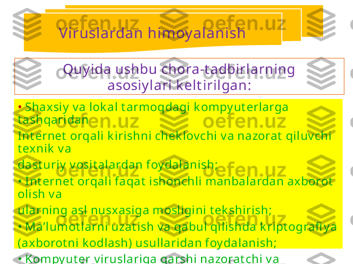 •  Shax siy  v a lok al t armoqdagi k ompy ut erlarga 
t ashqaridan
Int ernet  orqali k irishni chek lov chi v a nazorat  qiluv chi 
t exnik  v a
dast uriy  v osit alardan foy dalanish;
•  Int ernet  orqali faqat  ishonchli manbalardan axborot  
olish v a
ularning asl nusxasiga mosligini t ek shirish;
•  Ma’lumot larni uzat ish v a qabul qilishda k ript ografi y a
(axborot ni k odlash) usullaridan foy dalanish;
•  Kompy ut er v iruslariga qarshi nazorat chi v a 
dav olov chi dast urlardan foy dalanish. Quy ida ushbu chora-t adbirlarning
asosiy lari k elt irilgan:Viruslardan himoy alanish 