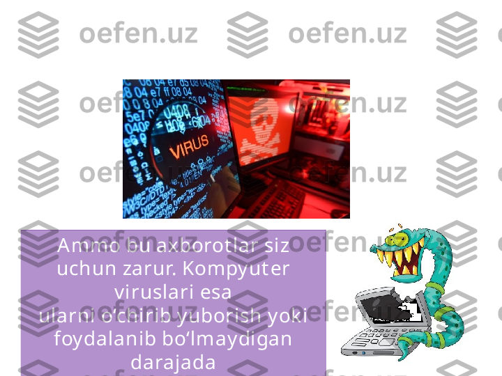 Sizning shaxsiy  k ompy ut eringizda manfaat  k o‘rish 
maqsadida o‘g‘irlashga arziy digan qimmat li 
axborot  bo‘lmasligi mumk in.
Ammo bu axborot lar siz 
uchun zarur. Kompy ut er 
v iruslari esa
ularni o‘chirib y uborish y ok i 
foy dalanib bo‘lmay digan 
darajada
o‘zgart irib y uborishga qodir. 