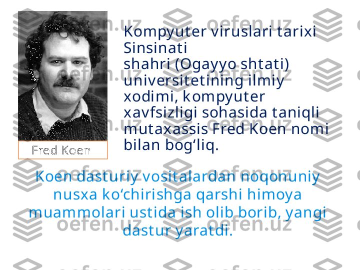 Kompy ut er v iruslari t arixi 
Sinsinat i
shahri (Ogay y o sht at i) 
univ ersit et ining ilmiy  
xodimi, k ompy ut er 
xav fsizligi sohasida t aniqli 
mut axassis Fred Koen nom i 
bilan bog‘liq. 
Koen dast uriy  v osit alardan noqonuniy  
nusxa k o‘chirishga qarshi himoy a 
muammolari ust ida ish olib borib, y angi 
dast ur y arat di.Fred Koen  