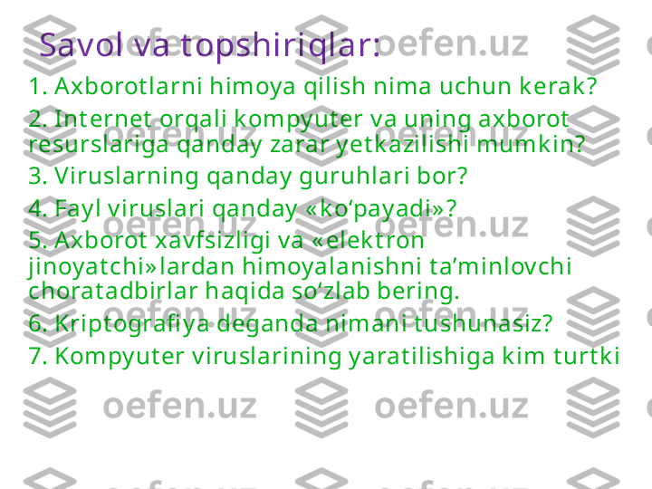 Sav ol v a t opshiriqlar:
1. A xborot larni himoy a qilish nima uchun k erak ?
2. Int ernet  orqali k ompy ut er v a uning axborot  
resurslariga qanday  zarar y et k azilishi mumk in?
3. Viruslarning qanday  guruhlari bor?
4. Fay l v iruslari qanday  « k o‘pay adi» ?
5. A xborot  xav fsizligi v a « elek t ron 
jinoy at chi» lardan himoy alanishni t a’minlov chi 
chorat adbirlar haqida so‘zlab bering.
6. Kript ografi y a deganda nimani t ushunasiz?
7. Kompy ut er v iruslarining y arat ilishiga k im t urt k i  
bo‘lgan? 