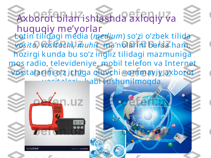 Axborot  bilan ishlashda axloqiy  v a 
huquqiy  me’y orlar
Lot in t ilidagi media ( me dium ) so‘zi o‘zbek  t ilida 
vosit a, vosit achi, muhit    ma’nolarini bersa ham, 
hozirgi k unda bu so‘z ingliz t ilidagi mazmuniga 
mos radio, t elev ideniy e, mobil t elefon v a Int ernet  
v osit alarini o‘z ichiga oluv chi « ommav iy  axborot  
v osit alari»  k abi t ushunilmoqda. 