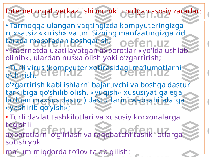 Int ernet  orqali y et k azilishi mumk in bo‘lgan asosiy  zararlar:
•  Tarmoqqa ulangan v aqt ingizda k ompy ut eringizga 
ruxsat siz « k irish»  v a uni Sizning manfaat ingizga zid 
t arzda masofadan boshqarish;
•  Int ernet da uzat ilay ot gan ax borot lar « y o‘lda ushlab 
olinib» , ulardan nusx a olish y ok i o‘zgart irish;
•  Turli v irus (k ompy ut er xot irasidagi ma’lumot larni 
o‘chirish,
o‘zgart irish k abi ishlarni bajaruv chi v a boshqa dast ur 
t ark ibiga qo‘shilib olish, « y uqish»  xususiy at iga ega 
bo‘lgan maxsus dast ur) dast urlarini w ebsahifalarga 
« y ashirib qo‘y ish» ;
•  Turli dav lat  t ashk ilot lari v a xususiy  k orxonalarga 
t egishli
axborot larni o‘g‘irlash v a raqobat chi t ashk ilot larga 
sot ish y ok i
ma’lum miqdorda t o‘lov  t alab qilish;
•  jamiy at  mafk urasi v a ma’nav iy at iga zid axborot larni 
Int ernet da
e’lon qilish. 