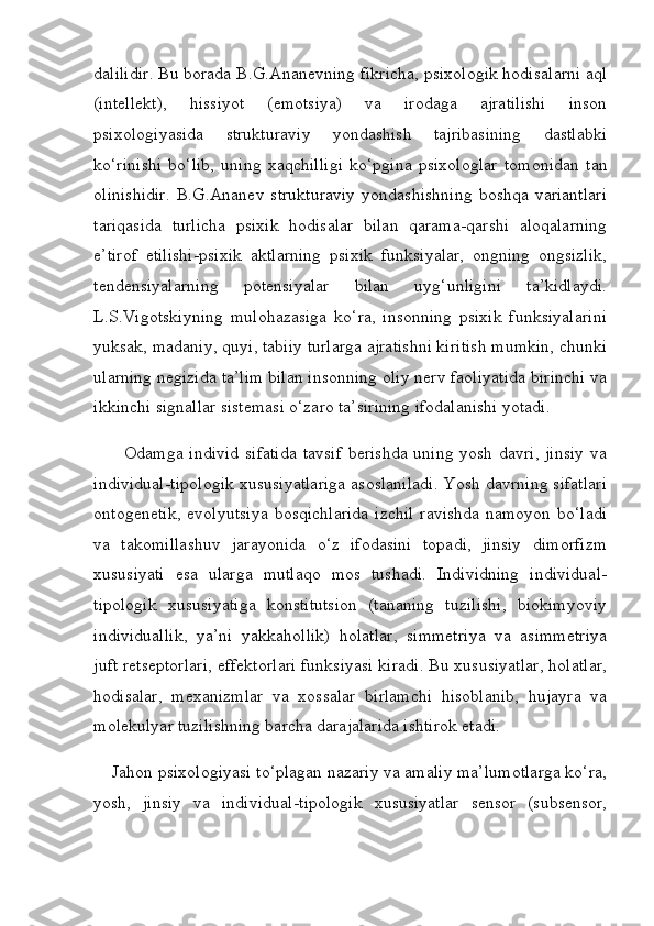 dalilidir. Bu borada B.G.Ananevning fikricha, psixologik hodisalarni aql
(intellekt),   hissiyot   (emotsiya)   va   irodaga   ajratilishi   inson
psixologiyasida   strukturaviy   yondashish   tajribasining   dastlabki
ko‘rinishi   bo‘lib,   uning   xaqchilligi   ko‘pgina   psixologlar   tomonidan   tan
olinishidir.   B.G.Ananev   strukturaviy   yondashishning   boshqa   variantlari
tariqasida   turlicha   psixik   hodisalar   bilan   qarama-qarshi   aloqalarning
e’tirof   etilishi-psixik   aktlarning   psixik   funksiyalar,   ongning   ongsizlik,
tendensiyalarning   potensiyalar   bilan   uyg‘unligini   ta’kidlaydi.
L.S.Vigotskiyning   mulohazasiga   ko‘ra,   insonning   psixik   funksiyalarini
yuksak, madaniy, quyi, tabiiy turlarga ajratishni kiritish mumkin, chunki
ularning negizida ta’lim bilan insonning oliy nerv faoliyatida birinchi va
ikkinchi signallar sistemasi o‘zaro ta’sirining ifodalanishi yotadi.
         Odamga individ  sifatida  tavsif  berishda  uning yosh davri, jinsiy  va
individual-tipologik xususiyatlariga asoslaniladi. Yosh davrning sifatlari
ontogenetik,  evolyutsiya  bosqichlarida  izchil  ravishda namoyon  bo‘ladi
va   takomillashuv   jarayonida   o‘z   ifodasini   topadi,   jinsiy   dimorfizm
xususiyati   esa   ularga   mutlaqo   mos   tushadi.   Individning   individual-
tipologik   xususiyatiga   konstitutsion   (tananing   tuzilishi,   biokimyoviy
individuallik,   ya’ni   yakkahollik)   holatlar,   simmetriya   va   asimmetriya
juft retseptorlari, effektorlari funksiyasi kiradi. Bu xususiyatlar, holatlar,
hodisalar,   mexanizmlar   va   xossalar   birlamchi   hisoblanib,   hujayra   va
molekulyar tuzilishning barcha darajalarida ishtirok etadi.
    Jahon psixologiyasi to‘plagan nazariy va amaliy ma’lumotlarga ko‘ra,
yosh,   jinsiy   va   individual-tipologik   xususiyatlar   sensor   (subsensor, 