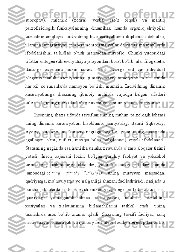 subseptiv),   mnemik   (xotira),   verbal   (so‘z   orqali)   va   mantiq
psixofiziologik   funksiyalarining   dinamikasi   hamda   organiq   ehtiyojlar
tuzilishini aniqlaydi. Individning bu xususiyatlarini ikqilamchi deb atab,
ularning integratsiyasi temperament xususiyatlarida va tug‘ma mayllarda
ifodalanishini   ta’kidlab   o‘tish   maqsadga   muvofiq.   Chunki   yuqoridagi
sifatlar ontogenetik evolyutsiya jarayondan iborat bo‘lib, ular filogenetik
dasturga   asoslanib   hukm   suradi.   Yosh   davrga   oid   va   individual
o‘zgaruvchanlik   insoniyatning   ijtimoiy-tarixiy   taraqqiyoti   ta’siri   ostida
har   xil   ko‘rinishlarda   namoyon   bo‘lishi   mumkin.   Individning   dinamik
xususiyatlariga   shaxsning   ijtimoiy   muhitda   vujudga   kelgan   sifatlari
ta’sir etib, uning individual o‘zgaruvchiligi omilini yanada kuchytiradi.
       Insonning shaxs sifatida tavsiflanishining muhim psixologik lahzasi
uning   dinamik   xususiyatlari   hisoblanib,   jamiyatdagi   statusi   (iqtisodiy,
siyosiy,   xuquqiy,   mafkuraviy   negizga   bog‘liq,   ya’ni   uning   jamiyatda
egallagan   o‘rni,   nufuzi,   mavqei   bilan   belgilanadi)   orqali   ifodalanadi.
Statusning negizida esa hamisha uzluksiz ravishda o‘zaro aloqalar tizimi
yotadi.   Inson   bajarishi   lozim   bo‘lgan   guruhiy   faoliyat   va   yakkahol
turmushga,   kasb-hunarga   aloqador,   ya’ni   kasabaviy,   oiladagi   hamda
jamoadagi   rolning   ijtimoiy   funksiyasi   uning   muayyan   maqsadga,
qadriyatga, ma’naviyatga yo‘nalganligi shaxsni faollashtiradi, natijada u
barcha   jabhalarda   ishtirok   etish   imkoniyatiga   ega   bo‘ladi.   Status,   rol,
qadriyatga   yo‘nalganlik   shaxs   xususiyatlari,   sifatlari,   fazilatlari,
xosiyatlari   va   xislatlarining   birlamchilarini   tashkil   etadi,   uning
tuzilishida   asos   bo‘lib   xizmat   qiladi.   Shaxsning   tavsifi   faoliyat,   xulq
motivatsiyasi xususiyati va ijtimoiy fe’l-atvor (oddiy stereotipdan tortib, 